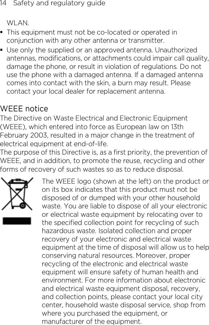 14    Safety and regulatory guide WLAN.  This equipment must not be co-located or operated in conjunction with any other antenna or transmitter.  Use only the supplied or an approved antenna. Unauthorized antennas, modifications, or attachments could impair call quality, damage the phone, or result in violation of regulations. Do not use the phone with a damaged antenna. If a damaged antenna comes into contact with the skin, a burn may result. Please contact your local dealer for replacement antenna.  WEEE notice The Directive on Waste Electrical and Electronic Equipment (WEEE), which entered into force as European law on 13th February 2003, resulted in a major change in the treatment of electrical equipment at end-of-life.   The purpose of this Directive is, as a first priority, the prevention of WEEE, and in addition, to promote the reuse, recycling and other forms of recovery of such wastes so as to reduce disposal.     The WEEE logo (shown at the left) on the product or on its box indicates that this product must not be disposed of or dumped with your other household waste. You are liable to dispose of all your electronic or electrical waste equipment by relocating over to the specified collection point for recycling of such hazardous waste. Isolated collection and proper recovery of your electronic and electrical waste equipment at the time of disposal will allow us to help conserving natural resources. Moreover, proper recycling of the electronic and electrical waste equipment will ensure safety of human health and environment. For more information about electronic and electrical waste equipment disposal, recovery, and collection points, please contact your local city center, household waste disposal service, shop from where you purchased the equipment, or manufacturer of the equipment.   