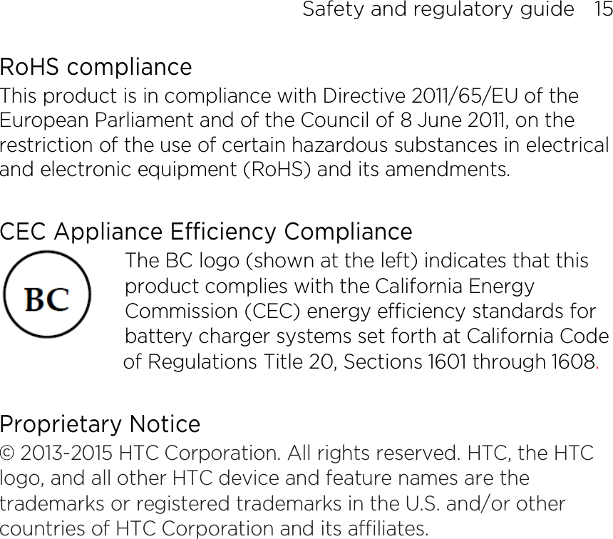Safety and regulatory guide    15 RoHS compliance This product is in compliance with Directive 2011/65/EU of the European Parliament and of the Council of 8 June 2011, on the restriction of the use of certain hazardous substances in electrical and electronic equipment (RoHS) and its amendments.  CEC Appliance Efficiency Compliance The BC logo (shown at the left) indicates that this product complies with the California Energy Commission (CEC) energy efficiency standards for battery charger systems set forth at California Code of Regulations Title 20, Sections 1601 through 1608.  Proprietary Notice © 2013-2015 HTC Corporation. All rights reserved. HTC, the HTC logo, and all other HTC device and feature names are the trademarks or registered trademarks in the U.S. and/or other countries of HTC Corporation and its affiliates.    