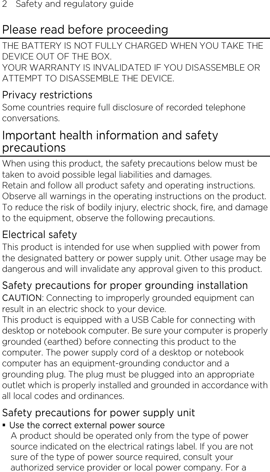 2    Safety and regulatory guide Please read before proceeding THE BATTERY IS NOT FULLY CHARGED WHEN YOU TAKE THE DEVICE OUT OF THE BOX. YOUR WARRANTY IS INVALIDATED IF YOU DISASSEMBLE OR ATTEMPT TO DISASSEMBLE THE DEVICE. Privacy restrictions Some countries require full disclosure of recorded telephone conversations. Important health information and safety precautions When using this product, the safety precautions below must be taken to avoid possible legal liabilities and damages. Retain and follow all product safety and operating instructions. Observe all warnings in the operating instructions on the product. To reduce the risk of bodily injury, electric shock, fire, and damage to the equipment, observe the following precautions. Electrical safety This product is intended for use when supplied with power from the designated battery or power supply unit. Other usage may be dangerous and will invalidate any approval given to this product. Safety precautions for proper grounding installation CAUTION: Connecting to improperly grounded equipment can result in an electric shock to your device. This product is equipped with a USB Cable for connecting with desktop or notebook computer. Be sure your computer is properly grounded (earthed) before connecting this product to the computer. The power supply cord of a desktop or notebook computer has an equipment-grounding conductor and a grounding plug. The plug must be plugged into an appropriate outlet which is properly installed and grounded in accordance with all local codes and ordinances. Safety precautions for power supply unit  Use the correct external power source A product should be operated only from the type of power source indicated on the electrical ratings label. If you are not sure of the type of power source required, consult your authorized service provider or local power company. For a 