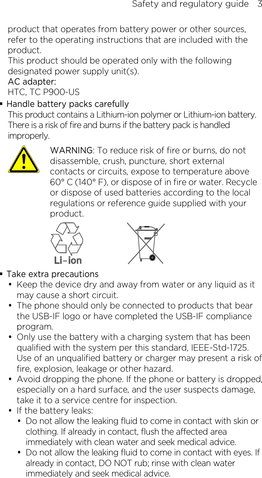 Safety and regulatory guide    3 product that operates from battery power or other sources, refer to the operating instructions that are included with the product. This product should be operated only with the following designated power supply unit(s). AC adapter: HTC, TC P900-US  Handle battery packs carefully This product contains a Lithium-ion polymer or Lithium-ion battery. There is a risk of fire and burns if the battery pack is handled improperly.    WARNING: To reduce risk of fire or burns, do not disassemble, crush, puncture, short external contacts or circuits, expose to temperature above 60° C (140° F), or dispose of in fire or water. Recycle or dispose of used batteries according to the local regulations or reference guide supplied with your product.   Take extra precautions  Keep the device dry and away from water or any liquid as it may cause a short circuit.    The phone should only be connected to products that bear the USB-IF logo or have completed the USB-IF compliance program.  Only use the battery with a charging system that has been qualified with the system per this standard, IEEE-Std-1725. Use of an unqualified battery or charger may present a risk of fire, explosion, leakage or other hazard.  Avoid dropping the phone. If the phone or battery is dropped, especially on a hard surface, and the user suspects damage, take it to a service centre for inspection.  If the battery leaks:    Do not allow the leaking fluid to come in contact with skin or clothing. If already in contact, flush the affected area immediately with clean water and seek medical advice.    Do not allow the leaking fluid to come in contact with eyes. If already in contact, DO NOT rub; rinse with clean water immediately and seek medical advice.   
