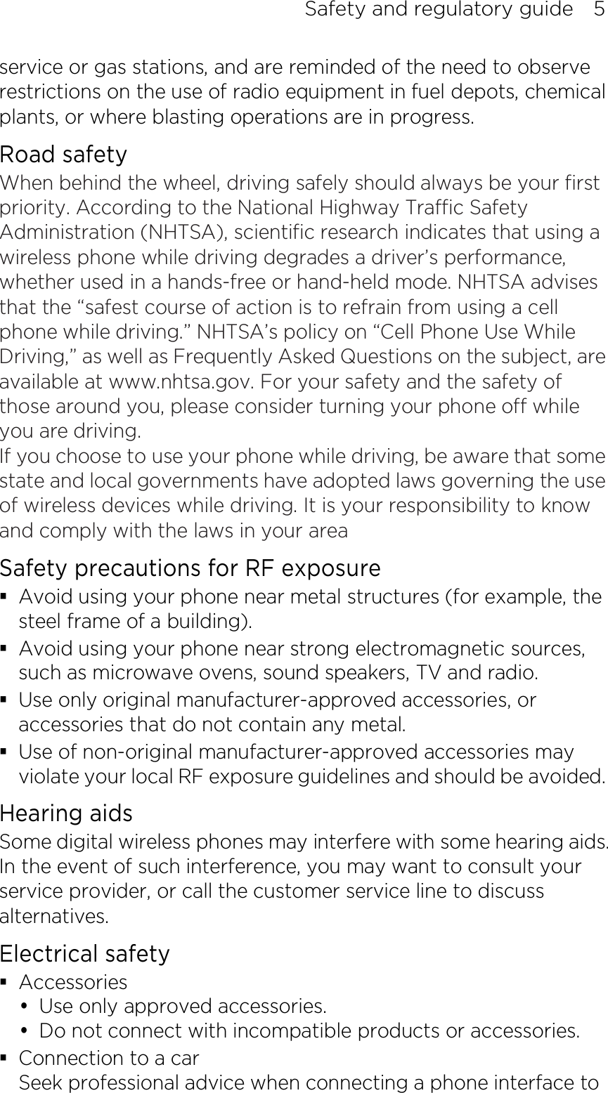 Safety and regulatory guide    5 service or gas stations, and are reminded of the need to observe restrictions on the use of radio equipment in fuel depots, chemical plants, or where blasting operations are in progress.   Road safety When behind the wheel, driving safely should always be your first priority. According to the National Highway Traffic Safety Administration (NHTSA), scientific research indicates that using a wireless phone while driving degrades a driver’s performance, whether used in a hands-free or hand-held mode. NHTSA advises that the “safest course of action is to refrain from using a cell phone while driving.” NHTSA’s policy on “Cell Phone Use While Driving,” as well as Frequently Asked Questions on the subject, are available at www.nhtsa.gov. For your safety and the safety of those around you, please consider turning your phone off while you are driving.   If you choose to use your phone while driving, be aware that some state and local governments have adopted laws governing the use of wireless devices while driving. It is your responsibility to know and comply with the laws in your area Safety precautions for RF exposure  Avoid using your phone near metal structures (for example, the steel frame of a building).  Avoid using your phone near strong electromagnetic sources, such as microwave ovens, sound speakers, TV and radio.  Use only original manufacturer-approved accessories, or accessories that do not contain any metal.  Use of non-original manufacturer-approved accessories may violate your local RF exposure guidelines and should be avoided. Hearing aids Some digital wireless phones may interfere with some hearing aids. In the event of such interference, you may want to consult your service provider, or call the customer service line to discuss alternatives. Electrical safety  Accessories  Use only approved accessories.  Do not connect with incompatible products or accessories.  Connection to a car Seek professional advice when connecting a phone interface to 