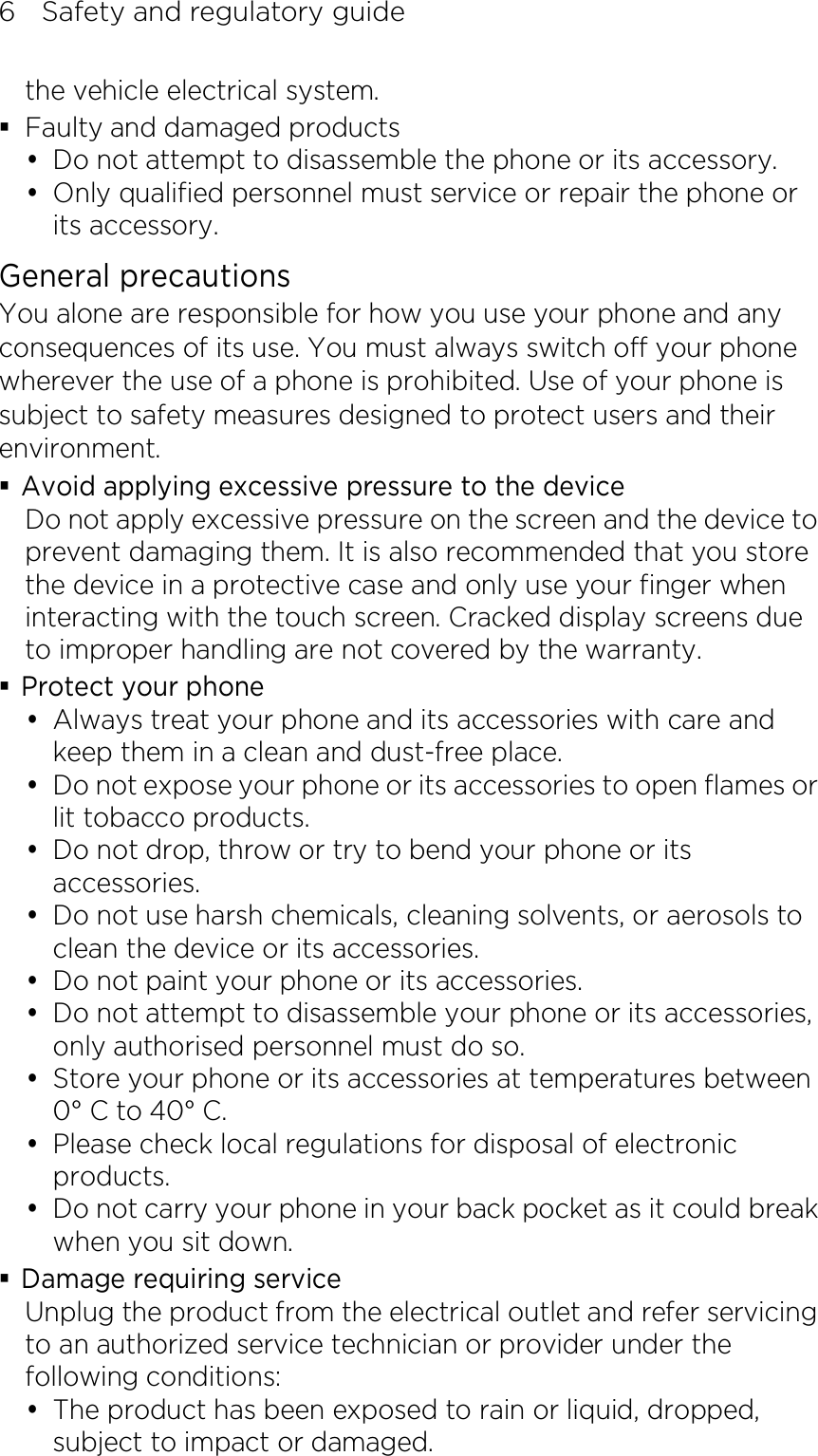 6    Safety and regulatory guide the vehicle electrical system.  Faulty and damaged products  Do not attempt to disassemble the phone or its accessory.  Only qualified personnel must service or repair the phone or its accessory. General precautions You alone are responsible for how you use your phone and any consequences of its use. You must always switch off your phone wherever the use of a phone is prohibited. Use of your phone is subject to safety measures designed to protect users and their environment.  Avoid applying excessive pressure to the device Do not apply excessive pressure on the screen and the device to prevent damaging them. It is also recommended that you store the device in a protective case and only use your finger when interacting with the touch screen. Cracked display screens due to improper handling are not covered by the warranty.  Protect your phone  Always treat your phone and its accessories with care and keep them in a clean and dust-free place.  Do not expose your phone or its accessories to open flames or lit tobacco products.  Do not drop, throw or try to bend your phone or its accessories.  Do not use harsh chemicals, cleaning solvents, or aerosols to clean the device or its accessories.  Do not paint your phone or its accessories.  Do not attempt to disassemble your phone or its accessories, only authorised personnel must do so.  Store your phone or its accessories at temperatures between 0° C to 40° C.  Please check local regulations for disposal of electronic products.  Do not carry your phone in your back pocket as it could break when you sit down.  Damage requiring service Unplug the product from the electrical outlet and refer servicing to an authorized service technician or provider under the following conditions:  The product has been exposed to rain or liquid, dropped, subject to impact or damaged. 