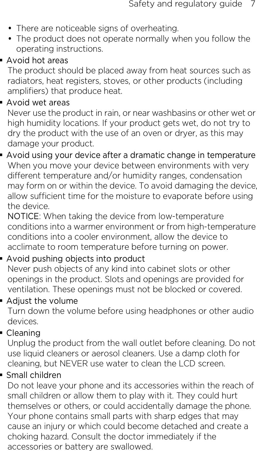 Safety and regulatory guide    7  There are noticeable signs of overheating.  The product does not operate normally when you follow the operating instructions.  Avoid hot areas The product should be placed away from heat sources such as radiators, heat registers, stoves, or other products (including amplifiers) that produce heat.  Avoid wet areas Never use the product in rain, or near washbasins or other wet or high humidity locations. If your product gets wet, do not try to dry the product with the use of an oven or dryer, as this may damage your product.  Avoid using your device after a dramatic change in temperature When you move your device between environments with very different temperature and/or humidity ranges, condensation may form on or within the device. To avoid damaging the device, allow sufficient time for the moisture to evaporate before using the device. NOTICE: When taking the device from low-temperature conditions into a warmer environment or from high-temperature conditions into a cooler environment, allow the device to acclimate to room temperature before turning on power.  Avoid pushing objects into product Never push objects of any kind into cabinet slots or other openings in the product. Slots and openings are provided for ventilation. These openings must not be blocked or covered.  Adjust the volume Turn down the volume before using headphones or other audio devices.  Cleaning Unplug the product from the wall outlet before cleaning. Do not use liquid cleaners or aerosol cleaners. Use a damp cloth for cleaning, but NEVER use water to clean the LCD screen.    Small children Do not leave your phone and its accessories within the reach of small children or allow them to play with it. They could hurt themselves or others, or could accidentally damage the phone. Your phone contains small parts with sharp edges that may cause an injury or which could become detached and create a choking hazard. Consult the doctor immediately if the accessories or battery are swallowed. 