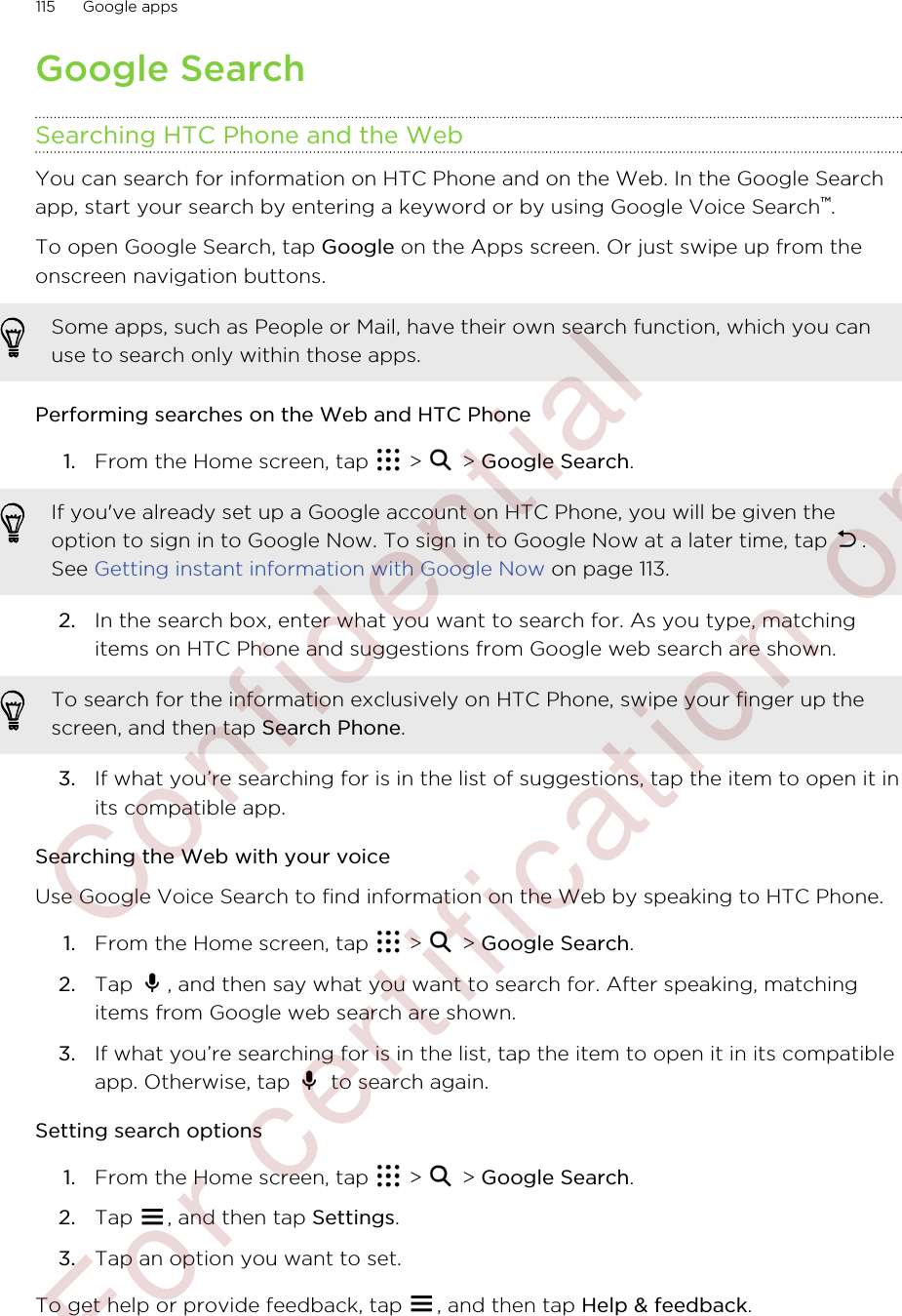 Google SearchSearching HTC Phone and the WebYou can search for information on HTC Phone and on the Web. In the Google Searchapp, start your search by entering a keyword or by using Google Voice Search™.To open Google Search, tap Google on the Apps screen. Or just swipe up from theonscreen navigation buttons.Some apps, such as People or Mail, have their own search function, which you canuse to search only within those apps.Performing searches on the Web and HTC Phone1. From the Home screen, tap   &gt;   &gt; Google Search. If you&apos;ve already set up a Google account on HTC Phone, you will be given theoption to sign in to Google Now. To sign in to Google Now at a later time, tap  .See Getting instant information with Google Now on page 113.2. In the search box, enter what you want to search for. As you type, matchingitems on HTC Phone and suggestions from Google web search are shown.To search for the information exclusively on HTC Phone, swipe your finger up thescreen, and then tap Search Phone.3. If what you’re searching for is in the list of suggestions, tap the item to open it inits compatible app.Searching the Web with your voiceUse Google Voice Search to find information on the Web by speaking to HTC Phone.1. From the Home screen, tap   &gt;   &gt; Google Search.2. Tap  , and then say what you want to search for. After speaking, matchingitems from Google web search are shown.3. If what you’re searching for is in the list, tap the item to open it in its compatibleapp. Otherwise, tap   to search again.Setting search options1. From the Home screen, tap   &gt;   &gt; Google Search.2. Tap  , and then tap Settings.3. Tap an option you want to set.To get help or provide feedback, tap  , and then tap Help &amp; feedback.115 Google apps        Confidential  For certification only