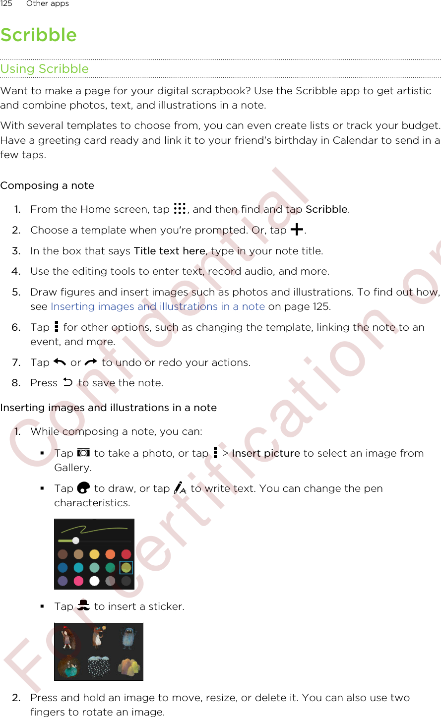 ScribbleUsing ScribbleWant to make a page for your digital scrapbook? Use the Scribble app to get artisticand combine photos, text, and illustrations in a note.With several templates to choose from, you can even create lists or track your budget.Have a greeting card ready and link it to your friend&apos;s birthday in Calendar to send in afew taps.Composing a note1. From the Home screen, tap  , and then find and tap Scribble.2. Choose a template when you&apos;re prompted. Or, tap  .3. In the box that says Title text here, type in your note title.4. Use the editing tools to enter text, record audio, and more.5. Draw figures and insert images such as photos and illustrations. To find out how,see Inserting images and illustrations in a note on page 125.6. Tap   for other options, such as changing the template, linking the note to anevent, and more.7. Tap   or   to undo or redo your actions.8. Press   to save the note.Inserting images and illustrations in a note1. While composing a note, you can:§Tap   to take a photo, or tap   &gt; Insert picture to select an image fromGallery.§Tap   to draw, or tap   to write text. You can change the pencharacteristics.§Tap   to insert a sticker.2. Press and hold an image to move, resize, or delete it. You can also use twofingers to rotate an image.125 Other apps        Confidential  For certification only