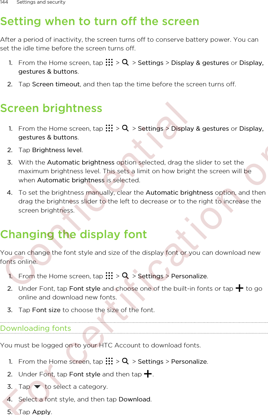 Setting when to turn off the screenAfter a period of inactivity, the screen turns off to conserve battery power. You canset the idle time before the screen turns off.1. From the Home screen, tap   &gt;   &gt; Settings &gt; Display &amp; gestures or Display,gestures &amp; buttons.2. Tap Screen timeout, and then tap the time before the screen turns off.Screen brightness1. From the Home screen, tap   &gt;   &gt; Settings &gt; Display &amp; gestures or Display,gestures &amp; buttons.2. Tap Brightness level.3. With the Automatic brightness option selected, drag the slider to set themaximum brightness level. This sets a limit on how bright the screen will bewhen Automatic brightness is selected.4. To set the brightness manually, clear the Automatic brightness option, and thendrag the brightness slider to the left to decrease or to the right to increase thescreen brightness.Changing the display fontYou can change the font style and size of the display font or you can download newfonts online.1. From the Home screen, tap   &gt;   &gt; Settings &gt; Personalize.2. Under Font, tap Font style and choose one of the built-in fonts or tap   to goonline and download new fonts.3. Tap Font size to choose the size of the font.Downloading fontsYou must be logged on to your HTC Account to download fonts.1. From the Home screen, tap   &gt;   &gt; Settings &gt; Personalize.2. Under Font, tap Font style and then tap  .3. Tap   to select a category.4. Select a font style, and then tap Download.5. Tap Apply.144 Settings and security        Confidential  For certification only