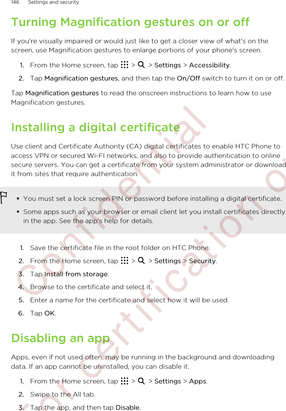 Turning Magnification gestures on or offIf you&apos;re visually impaired or would just like to get a closer view of what&apos;s on thescreen, use Magnification gestures to enlarge portions of your phone&apos;s screen.1. From the Home screen, tap   &gt;   &gt; Settings &gt; Accessibility.2. Tap Magnification gestures, and then tap the On/Off switch to turn it on or off.Tap Magnification gestures to read the onscreen instructions to learn how to useMagnification gestures.Installing a digital certificateUse client and Certificate Authority (CA) digital certificates to enable HTC Phone toaccess VPN or secured Wi-FI networks, and also to provide authentication to onlinesecure servers. You can get a certificate from your system administrator or downloadit from sites that require authentication.§You must set a lock screen PIN or password before installing a digital certificate.§Some apps such as your browser or email client let you install certificates directlyin the app. See the app&apos;s help for details.1. Save the certificate file in the root folder on HTC Phone.2. From the Home screen, tap   &gt;   &gt; Settings &gt; Security.3. Tap Install from storage.4. Browse to the certificate and select it.5. Enter a name for the certificate and select how it will be used.6. Tap OK.Disabling an appApps, even if not used often, may be running in the background and downloadingdata. If an app cannot be uninstalled, you can disable it.1. From the Home screen, tap   &gt;   &gt; Settings &gt; Apps.2. Swipe to the All tab.3. Tap the app, and then tap Disable.146 Settings and security        Confidential  For certification only