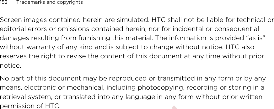 Screen images contained herein are simulated. HTC shall not be liable for technical oreditorial errors or omissions contained herein, nor for incidental or consequentialdamages resulting from furnishing this material. The information is provided “as is”without warranty of any kind and is subject to change without notice. HTC alsoreserves the right to revise the content of this document at any time without priornotice.No part of this document may be reproduced or transmitted in any form or by anymeans, electronic or mechanical, including photocopying, recording or storing in aretrieval system, or translated into any language in any form without prior writtenpermission of HTC.152 Trademarks and copyrights        Confidential  For certification only