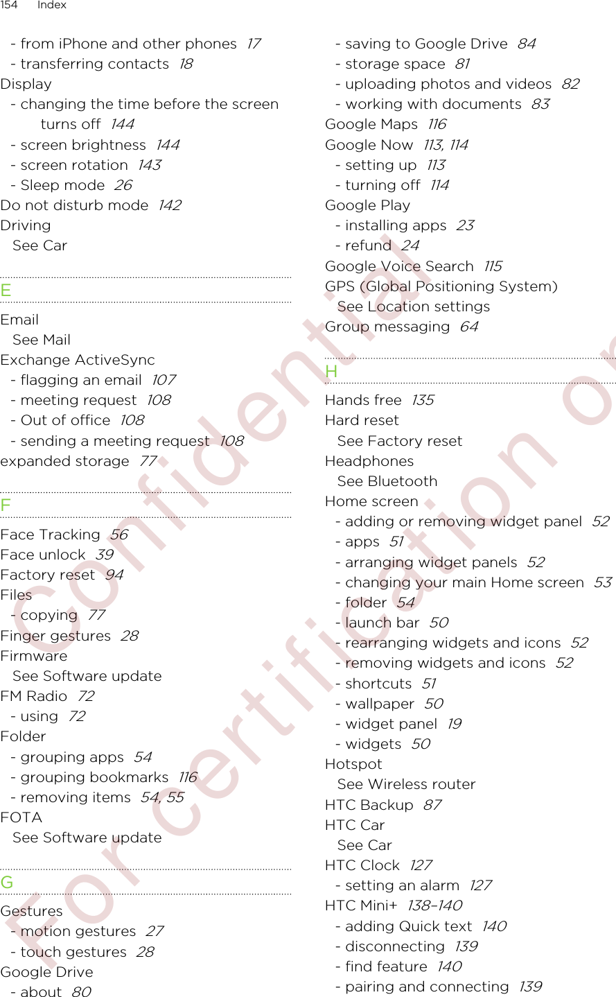 - from iPhone and other phones  17- transferring contacts  18Display- changing the time before the screenturns off  144- screen brightness  144- screen rotation  143- Sleep mode  26Do not disturb mode  142DrivingSee CarEEmailSee MailExchange ActiveSync- flagging an email  107- meeting request  108- Out of office  108- sending a meeting request  108expanded storage  77FFace Tracking  56Face unlock  39Factory reset  94Files- copying  77Finger gestures  28FirmwareSee Software updateFM Radio  72- using  72Folder- grouping apps  54- grouping bookmarks  116- removing items  54, 55FOTASee Software updateGGestures- motion gestures  27- touch gestures  28Google Drive- about  80- saving to Google Drive  84- storage space  81- uploading photos and videos  82- working with documents  83Google Maps  116Google Now  113, 114- setting up  113- turning off  114Google Play- installing apps  23- refund  24Google Voice Search  115GPS (Global Positioning System)See Location settingsGroup messaging  64HHands free  135Hard resetSee Factory resetHeadphonesSee BluetoothHome screen- adding or removing widget panel  52- apps  51- arranging widget panels  52- changing your main Home screen  53- folder  54- launch bar  50- rearranging widgets and icons  52- removing widgets and icons  52- shortcuts  51- wallpaper  50- widget panel  19- widgets  50HotspotSee Wireless routerHTC Backup  87HTC CarSee CarHTC Clock  127- setting an alarm  127HTC Mini+  138–140- adding Quick text  140- disconnecting  139- find feature  140- pairing and connecting  139154 Index        Confidential  For certification only