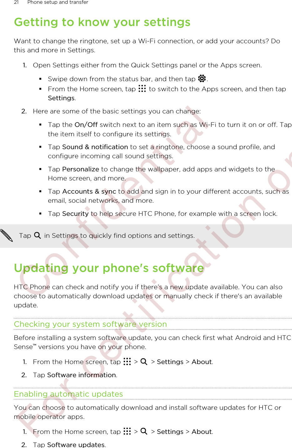 Getting to know your settingsWant to change the ringtone, set up a Wi-Fi connection, or add your accounts? Dothis and more in Settings.1. Open Settings either from the Quick Settings panel or the Apps screen.§Swipe down from the status bar, and then tap  .§From the Home screen, tap   to switch to the Apps screen, and then tapSettings.2. Here are some of the basic settings you can change: §Tap the On/Off switch next to an item such as Wi-Fi to turn it on or off. Tapthe item itself to configure its settings.§Tap Sound &amp; notification to set a ringtone, choose a sound profile, andconfigure incoming call sound settings.§Tap Personalize to change the wallpaper, add apps and widgets to theHome screen, and more.§Tap Accounts &amp; sync to add and sign in to your different accounts, such asemail, social networks, and more.§Tap Security to help secure HTC Phone, for example with a screen lock.Tap   in Settings to quickly find options and settings.Updating your phone&apos;s softwareHTC Phone can check and notify you if there’s a new update available. You can alsochoose to automatically download updates or manually check if there&apos;s an availableupdate.Checking your system software versionBefore installing a system software update, you can check first what Android and HTCSense™ versions you have on your phone.1. From the Home screen, tap   &gt;   &gt; Settings &gt; About.2. Tap Software information.Enabling automatic updatesYou can choose to automatically download and install software updates for HTC ormobile operator apps.1. From the Home screen, tap   &gt;   &gt; Settings &gt; About.2. Tap Software updates.21 Phone setup and transfer        Confidential  For certification only