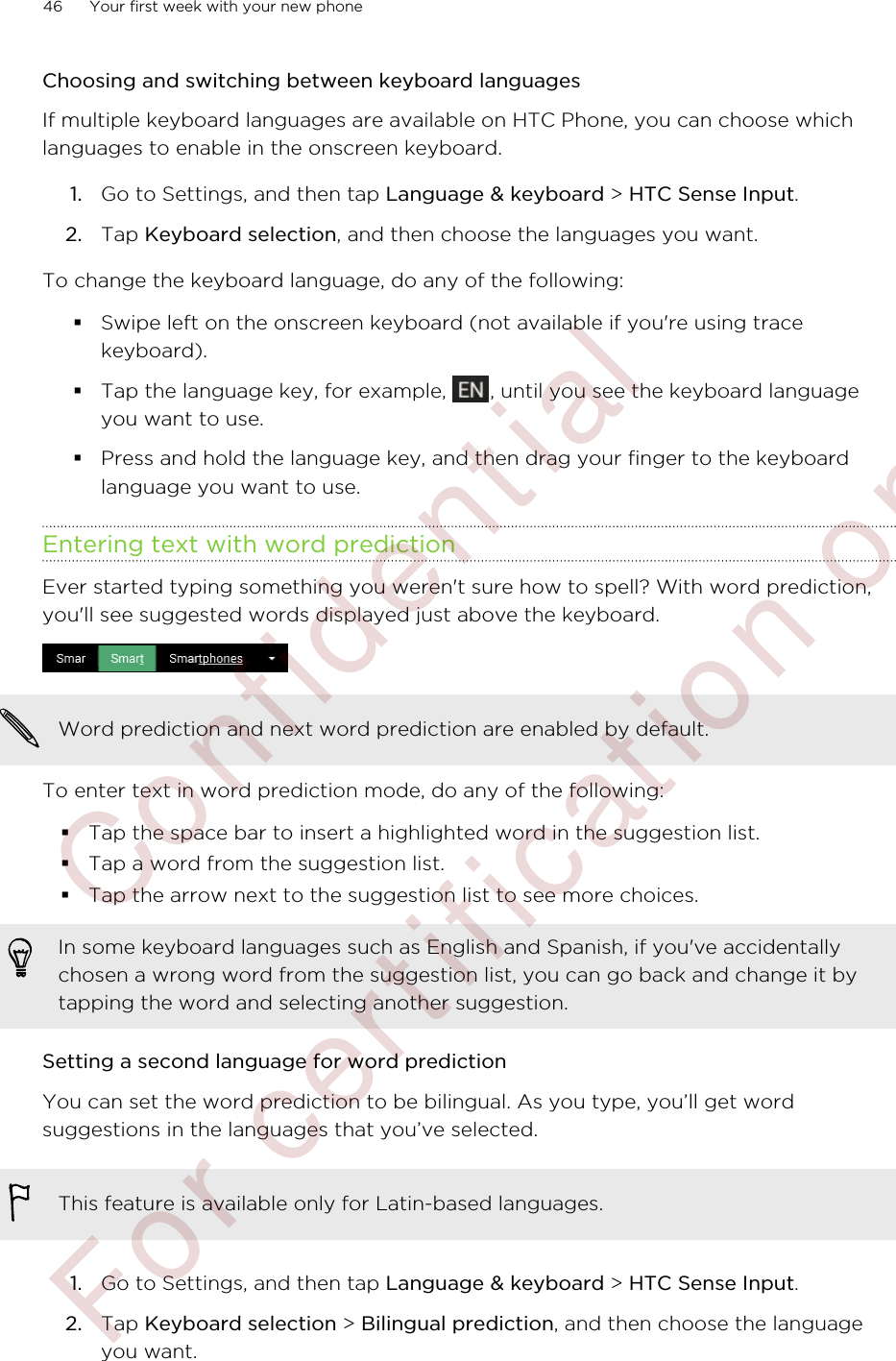 Choosing and switching between keyboard languagesIf multiple keyboard languages are available on HTC Phone, you can choose whichlanguages to enable in the onscreen keyboard.1. Go to Settings, and then tap Language &amp; keyboard &gt; HTC Sense Input.2. Tap Keyboard selection, and then choose the languages you want.To change the keyboard language, do any of the following:§Swipe left on the onscreen keyboard (not available if you&apos;re using tracekeyboard).§Tap the language key, for example,  , until you see the keyboard languageyou want to use.§Press and hold the language key, and then drag your finger to the keyboardlanguage you want to use.Entering text with word predictionEver started typing something you weren&apos;t sure how to spell? With word prediction,you&apos;ll see suggested words displayed just above the keyboard.Word prediction and next word prediction are enabled by default.To enter text in word prediction mode, do any of the following:§Tap the space bar to insert a highlighted word in the suggestion list.§Tap a word from the suggestion list.§Tap the arrow next to the suggestion list to see more choices.In some keyboard languages such as English and Spanish, if you&apos;ve accidentallychosen a wrong word from the suggestion list, you can go back and change it bytapping the word and selecting another suggestion.Setting a second language for word predictionYou can set the word prediction to be bilingual. As you type, you’ll get wordsuggestions in the languages that you’ve selected.This feature is available only for Latin-based languages.1. Go to Settings, and then tap Language &amp; keyboard &gt; HTC Sense Input.2. Tap Keyboard selection &gt; Bilingual prediction, and then choose the languageyou want.46 Your first week with your new phone        Confidential  For certification only