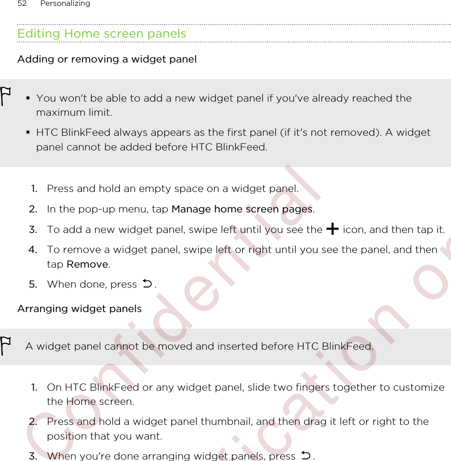 Editing Home screen panelsAdding or removing a widget panel§You won&apos;t be able to add a new widget panel if you&apos;ve already reached themaximum limit.§HTC BlinkFeed always appears as the first panel (if it&apos;s not removed). A widgetpanel cannot be added before HTC BlinkFeed.1. Press and hold an empty space on a widget panel.2. In the pop-up menu, tap Manage home screen pages.3. To add a new widget panel, swipe left until you see the   icon, and then tap it.4. To remove a widget panel, swipe left or right until you see the panel, and thentap Remove.5. When done, press  .Arranging widget panelsA widget panel cannot be moved and inserted before HTC BlinkFeed.1. On HTC BlinkFeed or any widget panel, slide two fingers together to customizethe Home screen.2. Press and hold a widget panel thumbnail, and then drag it left or right to theposition that you want.3. When you&apos;re done arranging widget panels, press  .52 Personalizing        Confidential  For certification only