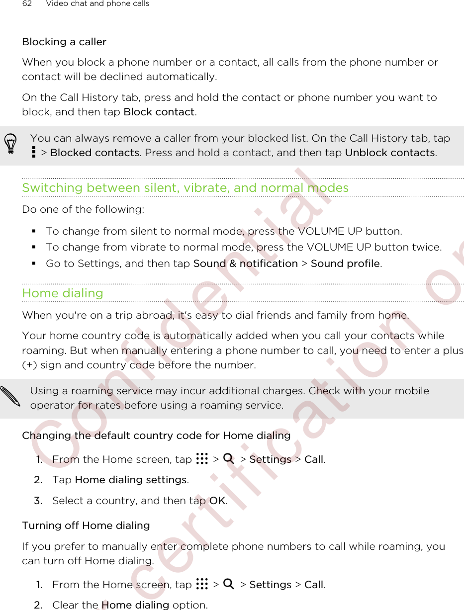 Blocking a callerWhen you block a phone number or a contact, all calls from the phone number orcontact will be declined automatically.On the Call History tab, press and hold the contact or phone number you want toblock, and then tap Block contact.You can always remove a caller from your blocked list. On the Call History tab, tap &gt; Blocked contacts. Press and hold a contact, and then tap Unblock contacts.Switching between silent, vibrate, and normal modesDo one of the following:§To change from silent to normal mode, press the VOLUME UP button.§To change from vibrate to normal mode, press the VOLUME UP button twice.§Go to Settings, and then tap Sound &amp; notification &gt; Sound profile.Home dialingWhen you&apos;re on a trip abroad, it&apos;s easy to dial friends and family from home.Your home country code is automatically added when you call your contacts whileroaming. But when manually entering a phone number to call, you need to enter a plus(+) sign and country code before the number.Using a roaming service may incur additional charges. Check with your mobileoperator for rates before using a roaming service.Changing the default country code for Home dialing1. From the Home screen, tap   &gt;   &gt; Settings &gt; Call.2. Tap Home dialing settings.3. Select a country, and then tap OK.Turning off Home dialingIf you prefer to manually enter complete phone numbers to call while roaming, youcan turn off Home dialing.1. From the Home screen, tap   &gt;   &gt; Settings &gt; Call.2. Clear the Home dialing option.62 Video chat and phone calls        Confidential  For certification only