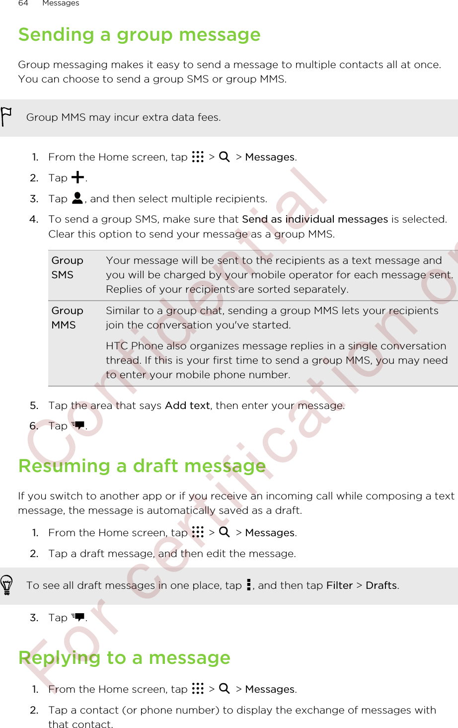 Sending a group messageGroup messaging makes it easy to send a message to multiple contacts all at once.You can choose to send a group SMS or group MMS.Group MMS may incur extra data fees.1. From the Home screen, tap   &gt;   &gt; Messages.2. Tap  .3. Tap  , and then select multiple recipients.4. To send a group SMS, make sure that Send as individual messages is selected.Clear this option to send your message as a group MMS.GroupSMSYour message will be sent to the recipients as a text message andyou will be charged by your mobile operator for each message sent.Replies of your recipients are sorted separately.GroupMMSSimilar to a group chat, sending a group MMS lets your recipientsjoin the conversation you&apos;ve started.HTC Phone also organizes message replies in a single conversationthread. If this is your first time to send a group MMS, you may needto enter your mobile phone number.5. Tap the area that says Add text, then enter your message.6. Tap  .Resuming a draft messageIf you switch to another app or if you receive an incoming call while composing a textmessage, the message is automatically saved as a draft.1. From the Home screen, tap   &gt;   &gt; Messages.2. Tap a draft message, and then edit the message. To see all draft messages in one place, tap  , and then tap Filter &gt; Drafts.3. Tap  .Replying to a message1. From the Home screen, tap   &gt;   &gt; Messages.2. Tap a contact (or phone number) to display the exchange of messages withthat contact.64 Messages        Confidential  For certification only