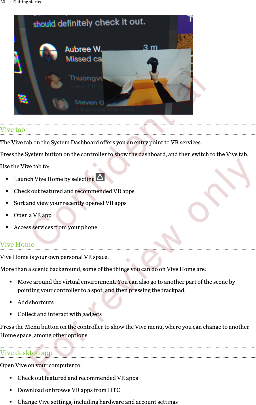 Vive tabThe Vive tab on the System Dashboard offers you an entry point to VR services.Press the System button on the controller to show the dashboard, and then switch to the Vive tab. Use the Vive tab to:§Launch Vive Home by selecting §Check out featured and recommended VR apps§Sort and view your recently opened VR apps§Open a VR app§Access services from your phoneVive HomeVive Home is your own personal VR space.More than a scenic background, some of the things you can do on Vive Home are:§Move around the virtual environment. You can also go to another part of the scene bypointing your controller to a spot, and then pressing the trackpad.§Add shortcuts§Collect and interact with gadgetsPress the Menu button on the controller to show the Vive menu, where you can change to anotherHome space, among other options.Vive desktop appOpen Vive on your computer to:§Check out featured and recommended VR apps§Download or browse VR apps from HTC§Change Vive settings, including hardware and account settings20 Getting started        Confidential  For review only