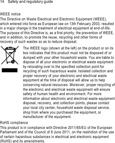 14    Safety and regulatory guide WEEE notice The Directive on Waste Electrical and Electronic Equipment (WEEE), which entered into force as E uropean law on 13th February 2003, resulted in a major change in the treatment of electrical equipment at end-of-life.   The purpose of this Directive is, as a first priority, the prev ention of WEEE, and in addition, to promote the reuse, recycling and other forms of recovery of suc h wastes so as to reduce disposal.      The WEEE logo (show n at the left) on the product or on its box indicates that this product must not be disposed of or dumped with your other household waste. You are liable to dispose of all your electronic or electrical waste equipment by relocating over to the specified collection point for recycling of such h azardous waste. Isolated collection and proper recovery of your electronic and electrical waste equipment at the time of disposal will allow us to help conserving natural resources. Moreover, proper recycling of the electronic and electrical waste equipment will ensure safety of human health and environment. For more information ab out electronic and electrical waste equipment  disposal, recovery, and collection points, please contact your local city center, household waste dispos al service, shop from where yo u purchas ed the equipment, or manufacturer of the equipment. RoHS compliance This product is in compliance with Directive 2011/65/EU of the European Parliam ent and of the Council of 8 June 2011, on the restriction of the use of certain hazardous substances in electrical and electronic equipment (RoHS) and its ame ndm ents. 