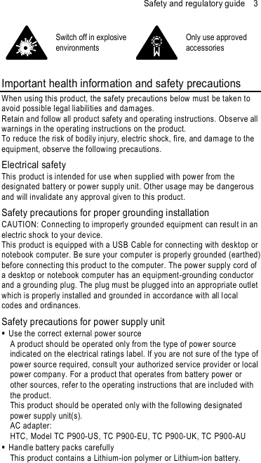 Safety and regulatory guide    3  Switch off in explosive environments  Only use approved accessories  Important health information and safety precautions When using this product, the safety precautions below must be taken to avoid possible legal liabilities and dam ages. Retain and follow all product safety and operating instructions. Observe all warnings in the operating instructions on the prod uct. To reduce the risk of bodily injury, electric shock, fire, and dam age to the equipment, observe the following precautions. Electrical safety This product is intended for use when sup plied with pow er from the design ated battery or power supply unit. Other us age may be dangerous and will invalidate an y approval given to this product. Safety precautions for proper grounding installation CAUTION: Connecting to improperly groun ded equipm ent can result in an electric shock to your device. This product is equipped with a USB Cable for connecting with desktop or notebook com puter. Be sure your com puter is properly grounded (earthed)  before connecting this product to the computer. The power supply cord of a desktop or noteb ook com puter has an equipm ent -grounding conductor and a grou nding plug. The plug must be plugged into an appropriate outlet which is properly installed and grou nded in accordance with all local codes and ordinanc es. Safety precautions for power supply unit   Use the correct external power source A prod uct should be operated only from the type of pow er source indicated on the electrical rating s label. If you are not sure of the type of pow er source required, cons ult your authorized service provider or local pow er company. For a product that operates from battery power or other sources, refer to the operating instructions that are included with the product. This product should be operated only wi th the following designated pow er supply unit(s). AC adapter: HTC, Model TC P900-US, TC P900-EU, TC P900-UK, TC P900-AU   Handle battery packs carefully This product contains a Lithium-ion polymer or Lithium-ion battery. 