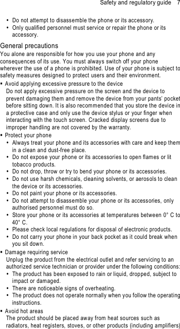Safety and regulatory guide    7   Do not atte mpt to disassemble the phone or its accessory.   Only qualified pers onnel must service or repair the phon e or its accessory.   General precautions You alone are responsible for how you use your phone and any consequences of its use. You must always switch off your phone wherever the use of a phone is prohibited. Use of your phone is subject to safety meas ures designed to protect users and their environment.   Avoid applying exc essive pressure to the device Do not apply excessive pressure on the screen a nd the device to prevent damaging them and rem ov e the device from your pants’ pocket before sitting down. It is also recomm ended that you store the device in a protective case and only use the device stylus or your finger when interacting with the touch screen. Cracked display screens due to improper handling are not covered by the warranty.   Protect your phone    Always treat your phone and its accessories with care and keep them in a clean and dust-free place.   Do not expose your phon e or its accessories to open flames or lit tobacc o products.   Do not drop, throw or try to bend your phone or its accessories.    Do not use harsh chemicals, cleaning solvents, or aeros ols to clean the device or its accessories.   Do not paint your phone or its access ories.   Do not attempt to disassemble your phone or its accessories, only authorised personnel must do so.   Store your phone or its accessories at temperatures between 0° C to 40° C.   Please check local regulations for disposal of electronic products.    Do not carry your phone in your back pocket as it could break when you sit dow n.   Damage requiring service  Unplug the product from the electrical outlet and refer servicing to an authorized service technician or provider under the following conditions:    The product has been expose d to rain or liquid, dropped, subject to impact or dam aged.    There are noticeable signs of overheating.    The product does not operate norm ally when you follow the operating instructions.   Avoid hot areas  The product should be placed aw ay from heat sources such as radiators, heat registers, stoves, or other products (including amplifiers) 