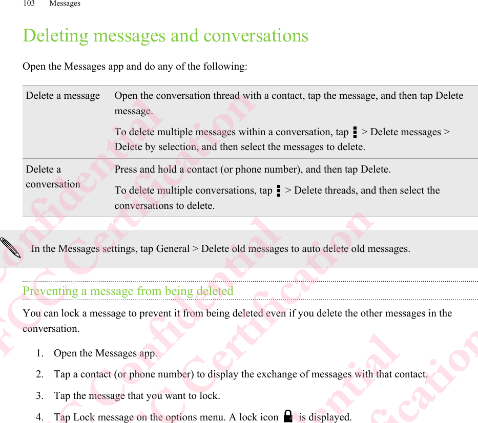 Deleting messages and conversationsOpen the Messages app and do any of the following:Delete a message Open the conversation thread with a contact, tap the message, and then tap Deletemessage.To delete multiple messages within a conversation, tap   &gt; Delete messages &gt;Delete by selection, and then select the messages to delete.Delete aconversationPress and hold a contact (or phone number), and then tap Delete.To delete multiple conversations, tap   &gt; Delete threads, and then select theconversations to delete.In the Messages settings, tap General &gt; Delete old messages to auto delete old messages.Preventing a message from being deletedYou can lock a message to prevent it from being deleted even if you delete the other messages in theconversation.1. Open the Messages app.2. Tap a contact (or phone number) to display the exchange of messages with that contact.3. Tap the message that you want to lock.4. Tap Lock message on the options menu. A lock icon   is displayed.103 MessagesHTC Confidential  CE/FCC Certification  HTC Confidential  CE/FCC Certification  HTC Confidential  CE/FCC Certification  HTC Confidential  CE/FCC Certification