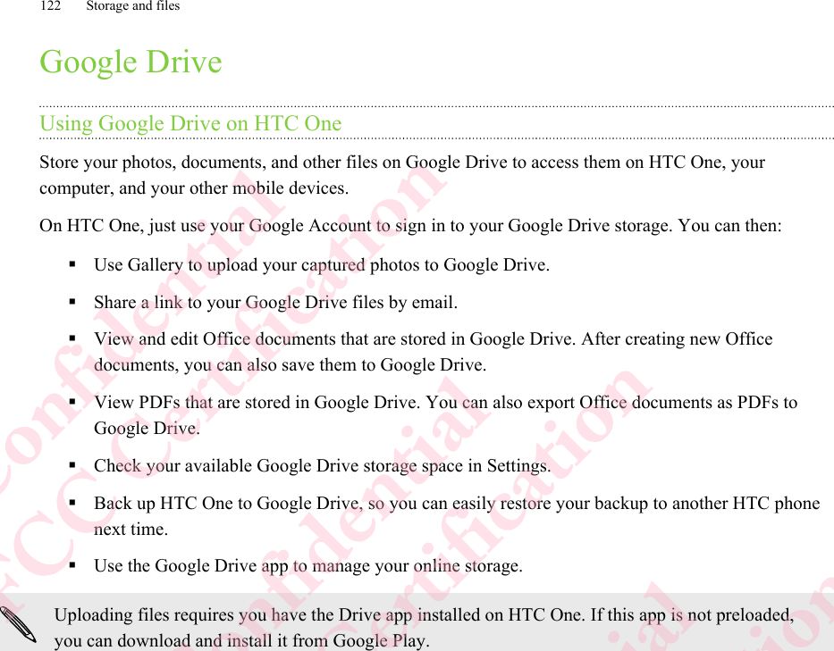 Google DriveUsing Google Drive on HTC OneStore your photos, documents, and other files on Google Drive to access them on HTC One, yourcomputer, and your other mobile devices.On HTC One, just use your Google Account to sign in to your Google Drive storage. You can then:§Use Gallery to upload your captured photos to Google Drive.§Share a link to your Google Drive files by email.§View and edit Office documents that are stored in Google Drive. After creating new Officedocuments, you can also save them to Google Drive.§View PDFs that are stored in Google Drive. You can also export Office documents as PDFs toGoogle Drive.§Check your available Google Drive storage space in Settings.§Back up HTC One to Google Drive, so you can easily restore your backup to another HTC phonenext time.§Use the Google Drive app to manage your online storage.Uploading files requires you have the Drive app installed on HTC One. If this app is not preloaded,you can download and install it from Google Play.122 Storage and filesHTC Confidential  CE/FCC Certification  HTC Confidential  CE/FCC Certification  HTC Confidential  CE/FCC Certification  HTC Confidential  CE/FCC Certification
