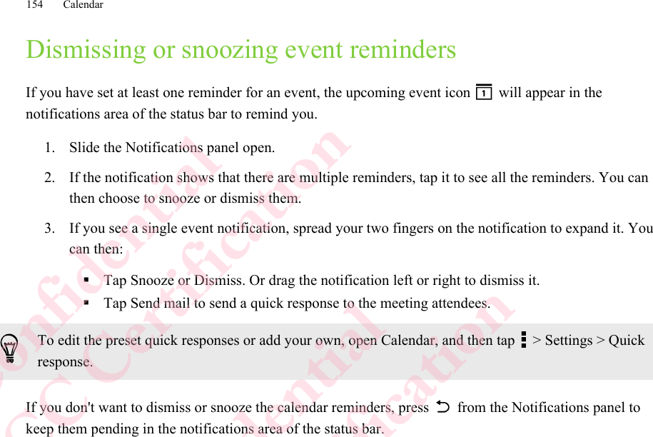 Dismissing or snoozing event remindersIf you have set at least one reminder for an event, the upcoming event icon   will appear in thenotifications area of the status bar to remind you.1. Slide the Notifications panel open.2. If the notification shows that there are multiple reminders, tap it to see all the reminders. You canthen choose to snooze or dismiss them.3. If you see a single event notification, spread your two fingers on the notification to expand it. Youcan then:§Tap Snooze or Dismiss. Or drag the notification left or right to dismiss it.§Tap Send mail to send a quick response to the meeting attendees.To edit the preset quick responses or add your own, open Calendar, and then tap   &gt; Settings &gt; Quickresponse.If you don&apos;t want to dismiss or snooze the calendar reminders, press   from the Notifications panel tokeep them pending in the notifications area of the status bar.154 CalendarHTC Confidential  CE/FCC Certification  HTC Confidential  CE/FCC Certification  HTC Confidential  CE/FCC Certification  HTC Confidential  CE/FCC Certification