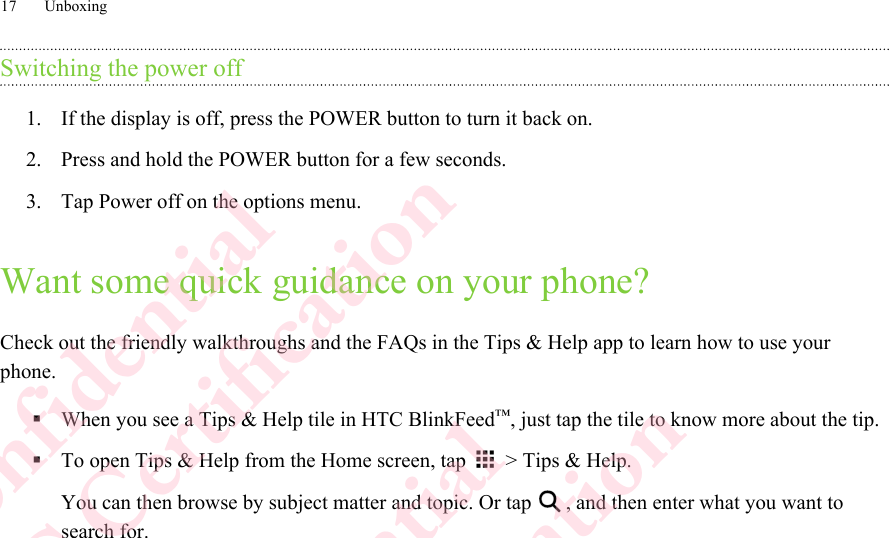 Switching the power off1. If the display is off, press the POWER button to turn it back on.2. Press and hold the POWER button for a few seconds.3. Tap Power off on the options menu.Want some quick guidance on your phone?Check out the friendly walkthroughs and the FAQs in the Tips &amp; Help app to learn how to use yourphone.§When you see a Tips &amp; Help tile in HTC BlinkFeed™, just tap the tile to know more about the tip.§To open Tips &amp; Help from the Home screen, tap   &gt; Tips &amp; Help. You can then browse by subject matter and topic. Or tap  , and then enter what you want tosearch for.17 UnboxingHTC Confidential  CE/FCC Certification  HTC Confidential  CE/FCC Certification  HTC Confidential  CE/FCC Certification  HTC Confidential  CE/FCC Certification