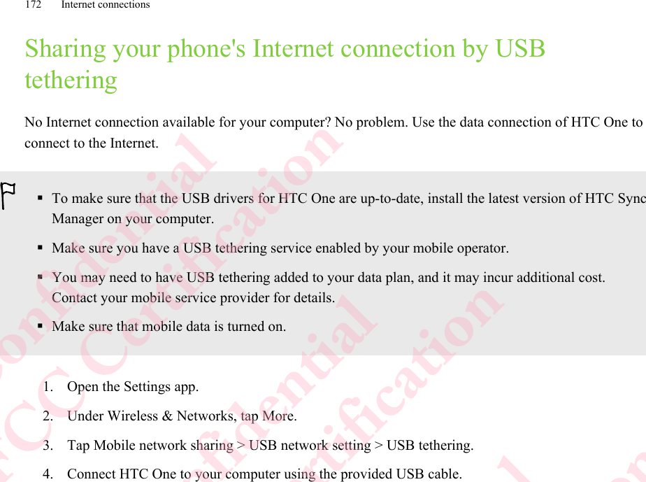 Sharing your phone&apos;s Internet connection by USBtetheringNo Internet connection available for your computer? No problem. Use the data connection of HTC One toconnect to the Internet.§To make sure that the USB drivers for HTC One are up-to-date, install the latest version of HTC SyncManager on your computer.§Make sure you have a USB tethering service enabled by your mobile operator.§You may need to have USB tethering added to your data plan, and it may incur additional cost.Contact your mobile service provider for details.§Make sure that mobile data is turned on.1. Open the Settings app.2. Under Wireless &amp; Networks, tap More.3. Tap Mobile network sharing &gt; USB network setting &gt; USB tethering.4. Connect HTC One to your computer using the provided USB cable.172 Internet connectionsHTC Confidential  CE/FCC Certification  HTC Confidential  CE/FCC Certification  HTC Confidential  CE/FCC Certification  HTC Confidential  CE/FCC Certification