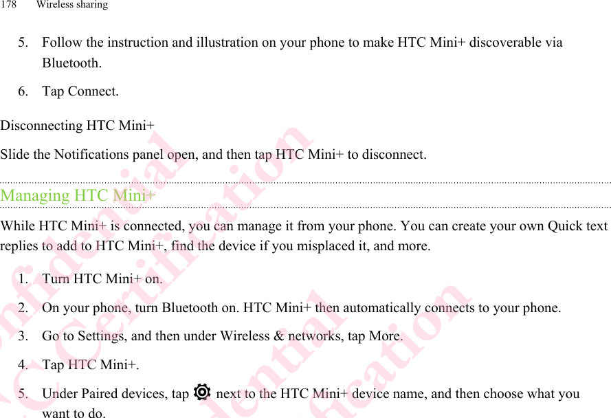 5. Follow the instruction and illustration on your phone to make HTC Mini+ discoverable viaBluetooth.6. Tap Connect.Disconnecting HTC Mini+Slide the Notifications panel open, and then tap HTC Mini+ to disconnect.Managing HTC Mini+While HTC Mini+ is connected, you can manage it from your phone. You can create your own Quick textreplies to add to HTC Mini+, find the device if you misplaced it, and more.1. Turn HTC Mini+ on.2. On your phone, turn Bluetooth on. HTC Mini+ then automatically connects to your phone.3. Go to Settings, and then under Wireless &amp; networks, tap More.4. Tap HTC Mini+.5. Under Paired devices, tap   next to the HTC Mini+ device name, and then choose what youwant to do.178 Wireless sharingHTC Confidential  CE/FCC Certification  HTC Confidential  CE/FCC Certification  HTC Confidential  CE/FCC Certification  HTC Confidential  CE/FCC Certification