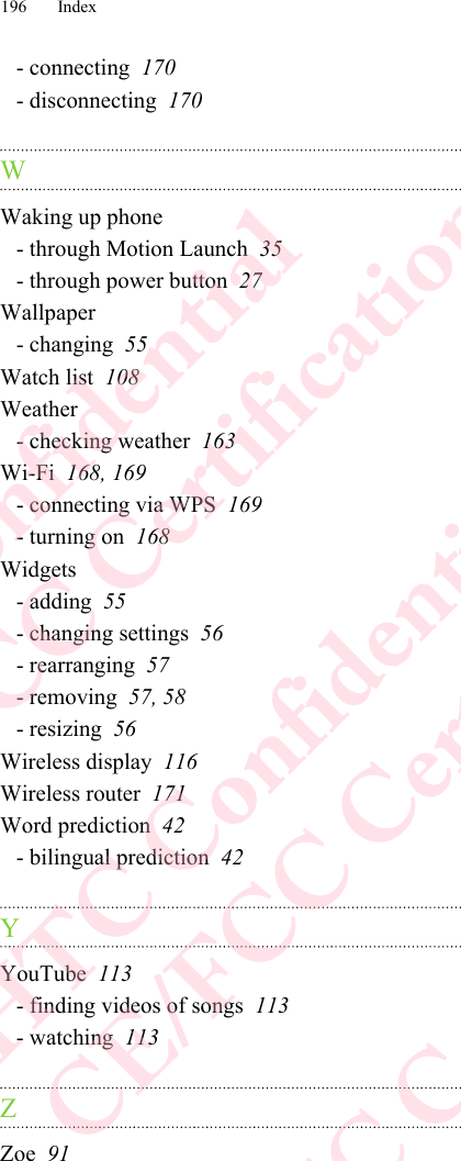 - connecting  170- disconnecting  170WWaking up phone- through Motion Launch  35- through power button  27Wallpaper- changing  55Watch list  108Weather- checking weather  163Wi-Fi  168, 169- connecting via WPS  169- turning on  168Widgets- adding  55- changing settings  56- rearranging  57- removing  57, 58- resizing  56Wireless display  116Wireless router  171Word prediction  42- bilingual prediction  42YYouTube  113- finding videos of songs  113- watching  113ZZoe  91196 IndexHTC Confidential  CE/FCC Certification  HTC Confidential  CE/FCC Certification  HTC Confidential  CE/FCC Certification  HTC Confidential  CE/FCC Certification