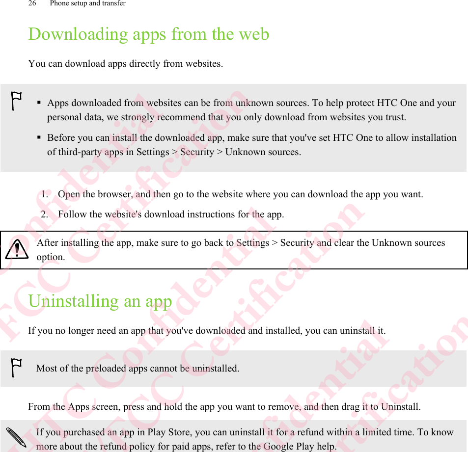 Downloading apps from the webYou can download apps directly from websites.§Apps downloaded from websites can be from unknown sources. To help protect HTC One and yourpersonal data, we strongly recommend that you only download from websites you trust.§Before you can install the downloaded app, make sure that you&apos;ve set HTC One to allow installationof third-party apps in Settings &gt; Security &gt; Unknown sources.1. Open the browser, and then go to the website where you can download the app you want.2. Follow the website&apos;s download instructions for the app.After installing the app, make sure to go back to Settings &gt; Security and clear the Unknown sourcesoption.Uninstalling an appIf you no longer need an app that you&apos;ve downloaded and installed, you can uninstall it.Most of the preloaded apps cannot be uninstalled.From the Apps screen, press and hold the app you want to remove, and then drag it to Uninstall.If you purchased an app in Play Store, you can uninstall it for a refund within a limited time. To knowmore about the refund policy for paid apps, refer to the Google Play help.26 Phone setup and transferHTC Confidential  CE/FCC Certification  HTC Confidential  CE/FCC Certification  HTC Confidential  CE/FCC Certification  HTC Confidential  CE/FCC Certification