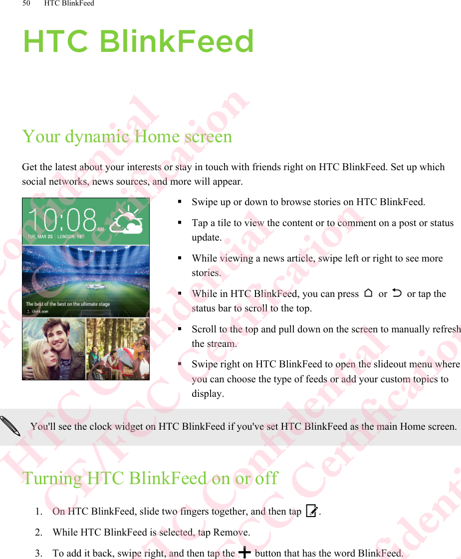 HTC BlinkFeedYour dynamic Home screenGet the latest about your interests or stay in touch with friends right on HTC BlinkFeed. Set up whichsocial networks, news sources, and more will appear.§Swipe up or down to browse stories on HTC BlinkFeed.§Tap a tile to view the content or to comment on a post or statusupdate.§While viewing a news article, swipe left or right to see morestories.§While in HTC BlinkFeed, you can press   or   or tap thestatus bar to scroll to the top.§Scroll to the top and pull down on the screen to manually refreshthe stream.§Swipe right on HTC BlinkFeed to open the slideout menu whereyou can choose the type of feeds or add your custom topics todisplay.You&apos;ll see the clock widget on HTC BlinkFeed if you&apos;ve set HTC BlinkFeed as the main Home screen.Turning HTC BlinkFeed on or off1. On HTC BlinkFeed, slide two fingers together, and then tap  .2. While HTC BlinkFeed is selected, tap Remove.3. To add it back, swipe right, and then tap the   button that has the word BlinkFeed.50 HTC BlinkFeedHTC Confidential  CE/FCC Certification  HTC Confidential  CE/FCC Certification  HTC Confidential  CE/FCC Certification  HTC Confidential  CE/FCC Certification