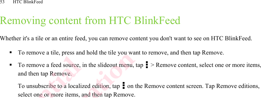 Removing content from HTC BlinkFeedWhether it&apos;s a tile or an entire feed, you can remove content you don&apos;t want to see on HTC BlinkFeed.§To remove a tile, press and hold the tile you want to remove, and then tap Remove.§To remove a feed source, in the slideout menu, tap   &gt; Remove content, select one or more items,and then tap Remove. To unsubscribe to a localized edition, tap   on the Remove content screen. Tap Remove editions,select one or more items, and then tap Remove.53 HTC BlinkFeedHTC Confidential  CE/FCC Certification  HTC Confidential  CE/FCC Certification  HTC Confidential  CE/FCC Certification  HTC Confidential  CE/FCC Certification