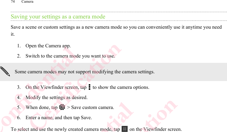 Saving your settings as a camera modeSave a scene or custom settings as a new camera mode so you can conveniently use it anytime you needit.1. Open the Camera app.2. Switch to the camera mode you want to use. Some camera modes may not support modifying the camera settings.3. On the Viewfinder screen, tap   to show the camera options.4. Modify the settings as desired.5. When done, tap   &gt; Save custom camera.6. Enter a name, and then tap Save.To select and use the newly created camera mode, tap   on the Viewfinder screen.74 CameraHTC Confidential  CE/FCC Certification  HTC Confidential  CE/FCC Certification  HTC Confidential  CE/FCC Certification  HTC Confidential  CE/FCC Certification