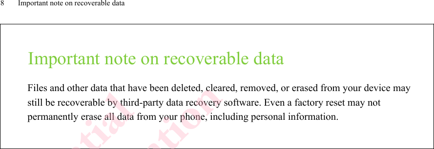 Important note on recoverable dataFiles and other data that have been deleted, cleared, removed, or erased from your device maystill be recoverable by third-party data recovery software. Even a factory reset may notpermanently erase all data from your phone, including personal information.8 Important note on recoverable dataHTC Confidential  CE/FCC Certification  HTC Confidential  CE/FCC Certification  HTC Confidential  CE/FCC Certification  HTC Confidential  CE/FCC Certification