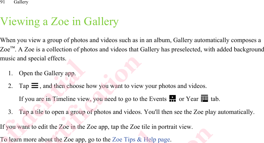 Viewing a Zoe in GalleryWhen you view a group of photos and videos such as in an album, Gallery automatically composes aZoe™. A Zoe is a collection of photos and videos that Gallery has preselected, with added backgroundmusic and special effects.1. Open the Gallery app.2. Tap  , and then choose how you want to view your photos and videos. If you are in Timeline view, you need to go to the Events   or Year   tab.3. Tap a tile to open a group of photos and videos. You&apos;ll then see the Zoe play automatically.If you want to edit the Zoe in the Zoe app, tap the Zoe tile in portrait view.To learn more about the Zoe app, go to the Zoe Tips &amp; Help page.91 GalleryHTC Confidential  CE/FCC Certification  HTC Confidential  CE/FCC Certification  HTC Confidential  CE/FCC Certification  HTC Confidential  CE/FCC Certification