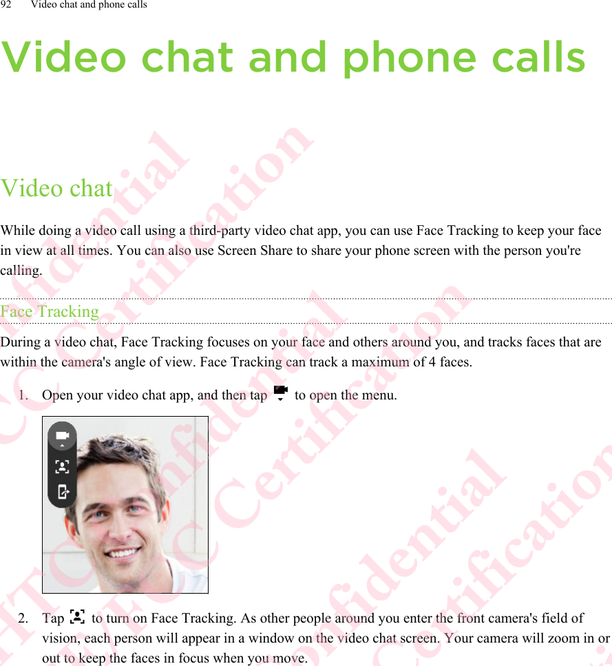 Video chat and phone callsVideo chatWhile doing a video call using a third-party video chat app, you can use Face Tracking to keep your facein view at all times. You can also use Screen Share to share your phone screen with the person you&apos;recalling.Face TrackingDuring a video chat, Face Tracking focuses on your face and others around you, and tracks faces that arewithin the camera&apos;s angle of view. Face Tracking can track a maximum of 4 faces.1. Open your video chat app, and then tap   to open the menu. 2. Tap   to turn on Face Tracking. As other people around you enter the front camera&apos;s field ofvision, each person will appear in a window on the video chat screen. Your camera will zoom in orout to keep the faces in focus when you move.92 Video chat and phone callsHTC Confidential  CE/FCC Certification  HTC Confidential  CE/FCC Certification  HTC Confidential  CE/FCC Certification  HTC Confidential  CE/FCC Certification