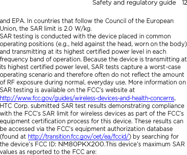 Safety and regulatory guide    12 and EPA. In countries that follow the Council of the European Union, the SAR limit is 2.0 W/kg.         SAR testing is conducted with the device placed in common operating positions (e.g., held against the head, worn on the body) and transmitting at its highest certified power level in each frequency band of operation. Because the device is transmitting at its highest certified power level, SAR tests capture a worst-case operating scenario and therefore often do not reflect the amount of RF exposure during normal, everyday use. More information on SAR testing is available on the FCC’s website at http://www.fcc.gov/guides/wireless-devices-and-health-concerns.     HTC Corp. submitted SAR test results demonstrating compliance with the FCC’s SAR limit for wireless devices as part of the FCC’s equipment certification process for this device. These results can be accessed via the FCC’s equipment authorization database (found at http://transition.fcc.gov/oet/ea/fccid/) by searching for the device’s FCC ID: NM80PKX200.This device’s maximum SAR values as reported to the FCC are: 
