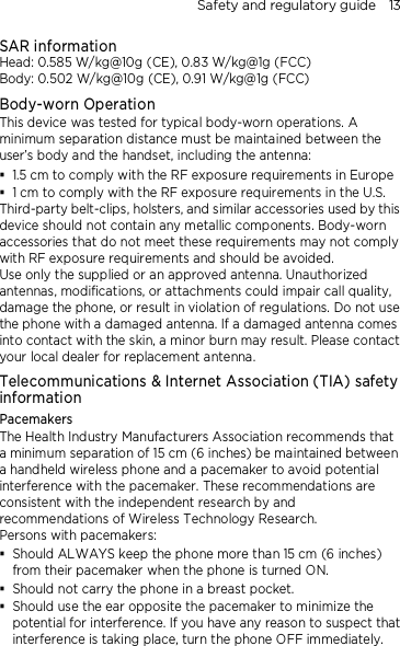 Safety and regulatory guide    13 SAR information Head: 0.585 W/kg@10g (CE), 0.83 W/kg@1g (FCC) Body: 0.502 W/kg@10g (CE), 0.91 W/kg@1g (FCC) Body-worn Operation This device was tested for typical body-worn operations. A minimum separation distance must be maintained between the user’s body and the handset, including the antenna:  1.5 cm to comply with the RF exposure requirements in Europe  1 cm to comply with the RF exposure requirements in the U.S. Third-party belt-clips, holsters, and similar accessories used by this device should not contain any metallic components. Body-worn accessories that do not meet these requirements may not comply with RF exposure requirements and should be avoided.   Use only the supplied or an approved antenna. Unauthorized antennas, modifications, or attachments could impair call quality, damage the phone, or result in violation of regulations. Do not use the phone with a damaged antenna. If a damaged antenna comes into contact with the skin, a minor burn may result. Please contact your local dealer for replacement antenna. Telecommunications &amp; Internet Association (TIA) safety information Pacemakers The Health Industry Manufacturers Association recommends that a minimum separation of 15 cm (6 inches) be maintained between a handheld wireless phone and a pacemaker to avoid potential interference with the pacemaker. These recommendations are consistent with the independent research by and recommendations of Wireless Technology Research.   Persons with pacemakers:  Should ALWAYS keep the phone more than 15 cm (6 inches) from their pacemaker when the phone is turned ON.  Should not carry the phone in a breast pocket.  Should use the ear opposite the pacemaker to minimize the potential for interference. If you have any reason to suspect that interference is taking place, turn the phone OFF immediately. 