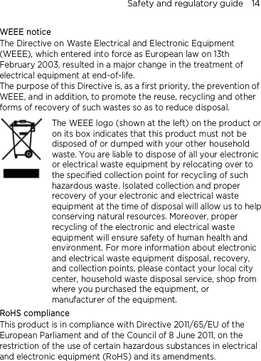 Safety and regulatory guide    14 WEEE notice The Directive on Waste Electrical and Electronic Equipment (WEEE), which entered into force as European law on 13th February 2003, resulted in a major change in the treatment of electrical equipment at end-of-life.   The purpose of this Directive is, as a first priority, the prevention of WEEE, and in addition, to promote the reuse, recycling and other forms of recovery of such wastes so as to reduce disposal.     The WEEE logo (shown at the left) on the product or on its box indicates that this product must not be disposed of or dumped with your other household waste. You are liable to dispose of all your electronic or electrical waste equipment by relocating over to the specified collection point for recycling of such hazardous waste. Isolated collection and proper recovery of your electronic and electrical waste equipment at the time of disposal will allow us to help conserving natural resources. Moreover, proper recycling of the electronic and electrical waste equipment will ensure safety of human health and environment. For more information about electronic and electrical waste equipment disposal, recovery, and collection points, please contact your local city center, household waste disposal service, shop from where you purchased the equipment, or manufacturer of the equipment. RoHS compliance This product is in compliance with Directive 2011/65/EU of the European Parliament and of the Council of 8 June 2011, on the restriction of the use of certain hazardous substances in electrical and electronic equipment (RoHS) and its amendments. 