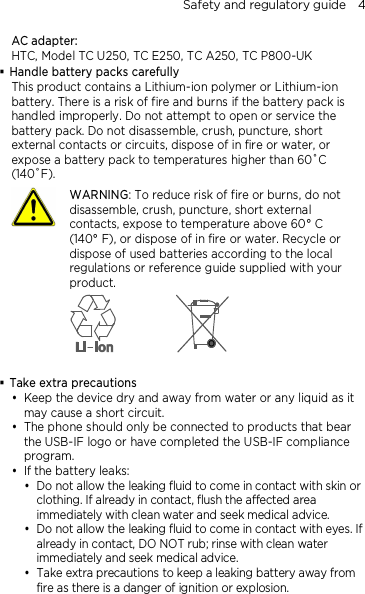 Safety and regulatory guide    4 AC adapter: HTC, Model TC U250, TC E250, TC A250, TC P800-UK  Handle battery packs carefully This product contains a Lithium-ion polymer or Lithium-ion battery. There is a risk of fire and burns if the battery pack is handled improperly. Do not attempt to open or service the battery pack. Do not disassemble, crush, puncture, short external contacts or circuits, dispose of in fire or water, or expose a battery pack to temperatures higher than 60˚C (140˚F).  WARNING: To reduce risk of fire or burns, do not disassemble, crush, puncture, short external contacts, expose to temperature above 60° C   (140° F), or dispose of in fire or water. Recycle or dispose of used batteries according to the local regulations or reference guide supplied with your product.    Take extra precautions  Keep the device dry and away from water or any liquid as it may cause a short circuit.    The phone should only be connected to products that bear the USB-IF logo or have completed the USB-IF compliance program.  If the battery leaks:    Do not allow the leaking fluid to come in contact with skin or clothing. If already in contact, flush the affected area immediately with clean water and seek medical advice.    Do not allow the leaking fluid to come in contact with eyes. If already in contact, DO NOT rub; rinse with clean water immediately and seek medical advice.   Take extra precautions to keep a leaking battery away from fire as there is a danger of ignition or explosion.   