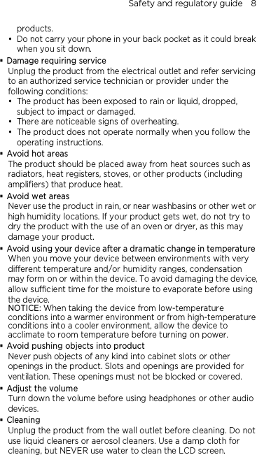 Safety and regulatory guide    8 products.  Do not carry your phone in your back pocket as it could break when you sit down.  Damage requiring service Unplug the product from the electrical outlet and refer servicing to an authorized service technician or provider under the following conditions:  The product has been exposed to rain or liquid, dropped, subject to impact or damaged.  There are noticeable signs of overheating.  The product does not operate normally when you follow the operating instructions.  Avoid hot areas The product should be placed away from heat sources such as radiators, heat registers, stoves, or other products (including amplifiers) that produce heat.  Avoid wet areas Never use the product in rain, or near washbasins or other wet or high humidity locations. If your product gets wet, do not try to dry the product with the use of an oven or dryer, as this may damage your product.  Avoid using your device after a dramatic change in temperature When you move your device between environments with very different temperature and/or humidity ranges, condensation may form on or within the device. To avoid damaging the device, allow sufficient time for the moisture to evaporate before using the device. NOTICE: When taking the device from low-temperature conditions into a warmer environment or from high-temperature conditions into a cooler environment, allow the device to acclimate to room temperature before turning on power.  Avoid pushing objects into product Never push objects of any kind into cabinet slots or other openings in the product. Slots and openings are provided for ventilation. These openings must not be blocked or covered.  Adjust the volume Turn down the volume before using headphones or other audio devices.  Cleaning Unplug the product from the wall outlet before cleaning. Do not use liquid cleaners or aerosol cleaners. Use a damp cloth for cleaning, but NEVER use water to clean the LCD screen. 
