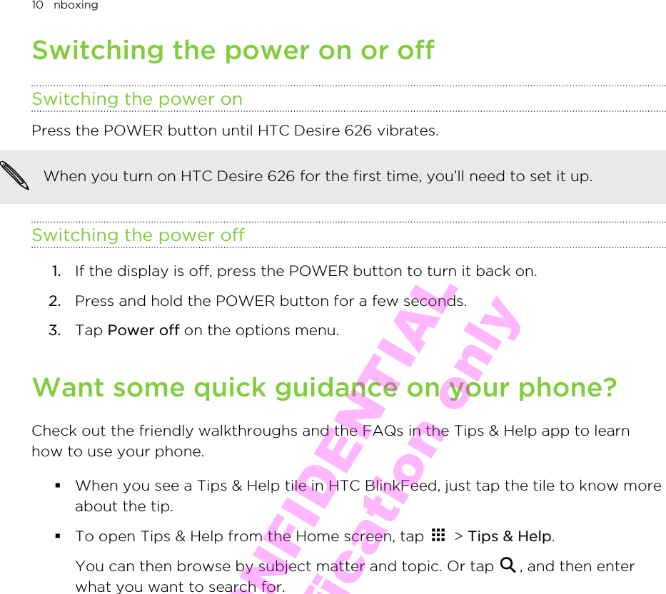 Switching the power on or offSwitching the power onPress the POWER button until HTC Desire 626 vibrates. When you turn on HTC Desire 626 for the first time, you’ll need to set it up.Switching the power off1. If the display is off, press the POWER button to turn it back on.2. Press and hold the POWER button for a few seconds.3. Tap Power off on the options menu.Want some quick guidance on your phone?Check out the friendly walkthroughs and the FAQs in the Tips &amp; Help app to learnhow to use your phone.§When you see a Tips &amp; Help tile in HTC BlinkFeed, just tap the tile to know moreabout the tip.§To open Tips &amp; Help from the Home screen, tap   &gt; Tips &amp; Help. You can then browse by subject matter and topic. Or tap  , and then enterwhat you want to search for.10   nboxingHTC CONFIDENTIAL for Certification only