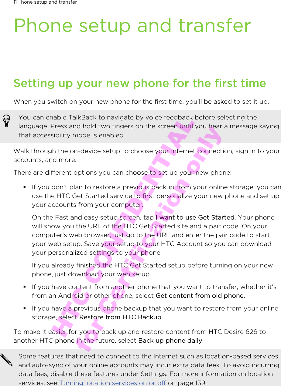 Phone setup and transferSetting up your new phone for the first timeWhen you switch on your new phone for the first time, you’ll be asked to set it up.You can enable TalkBack to navigate by voice feedback before selecting thelanguage. Press and hold two fingers on the screen until you hear a message sayingthat accessibility mode is enabled.Walk through the on-device setup to choose your Internet connection, sign in to youraccounts, and more.There are different options you can choose to set up your new phone:§If you don&apos;t plan to restore a previous backup from your online storage, you canuse the HTC Get Started service to first personalize your new phone and set upyour accounts from your computer. On the Fast and easy setup screen, tap I want to use Get Started. Your phonewill show you the URL of the HTC Get Started site and a pair code. On yourcomputer&apos;s web browser, just go to the URL and enter the pair code to startyour web setup. Save your setup to your HTC Account so you can downloadyour personalized settings to your phone.If you already finished the HTC Get Started setup before turning on your newphone, just download your web setup.§If you have content from another phone that you want to transfer, whether it&apos;sfrom an Android or other phone, select Get content from old phone.§If you have a previous phone backup that you want to restore from your onlinestorage, select Restore from HTC Backup.To make it easier for you to back up and restore content from HTC Desire 626 toanother HTC phone in the future, select Back up phone daily.Some features that need to connect to the Internet such as location-based servicesand auto-sync of your online accounts may incur extra data fees. To avoid incurringdata fees, disable these features under Settings. For more information on locationservices, see Turning location services on or off on page 139.11   hone setup and transferHTC CONFIDENTIAL for Certification only
