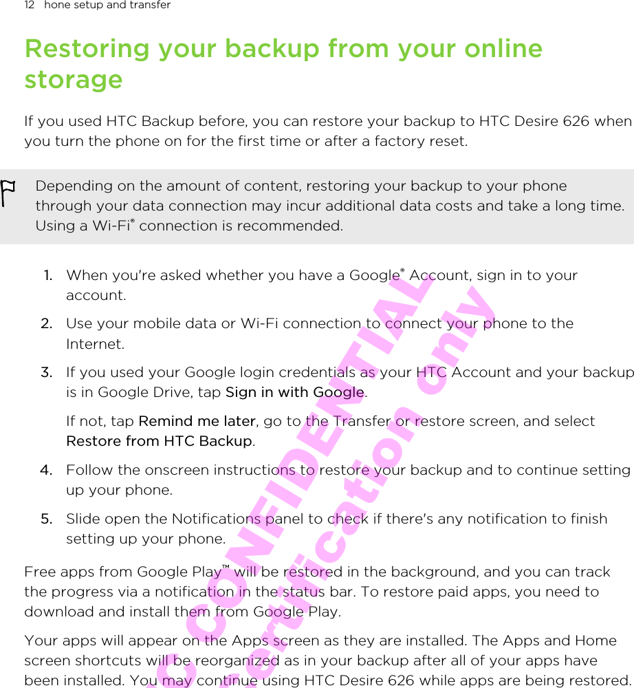 Restoring your backup from your onlinestorageIf you used HTC Backup before, you can restore your backup to HTC Desire 626 whenyou turn the phone on for the first time or after a factory reset.Depending on the amount of content, restoring your backup to your phonethrough your data connection may incur additional data costs and take a long time.Using a Wi-Fi® connection is recommended.1. When you&apos;re asked whether you have a Google® Account, sign in to youraccount.2. Use your mobile data or Wi-Fi connection to connect your phone to theInternet.3. If you used your Google login credentials as your HTC Account and your backupis in Google Drive, tap Sign in with Google. If not, tap Remind me later, go to the Transfer or restore screen, and selectRestore from HTC Backup.4. Follow the onscreen instructions to restore your backup and to continue settingup your phone.5. Slide open the Notifications panel to check if there&apos;s any notification to finishsetting up your phone.Free apps from Google Play™ will be restored in the background, and you can trackthe progress via a notification in the status bar. To restore paid apps, you need todownload and install them from Google Play.Your apps will appear on the Apps screen as they are installed. The Apps and Homescreen shortcuts will be reorganized as in your backup after all of your apps havebeen installed. You may continue using HTC Desire 626 while apps are being restored.12   hone setup and transferHTC CONFIDENTIAL for Certification only