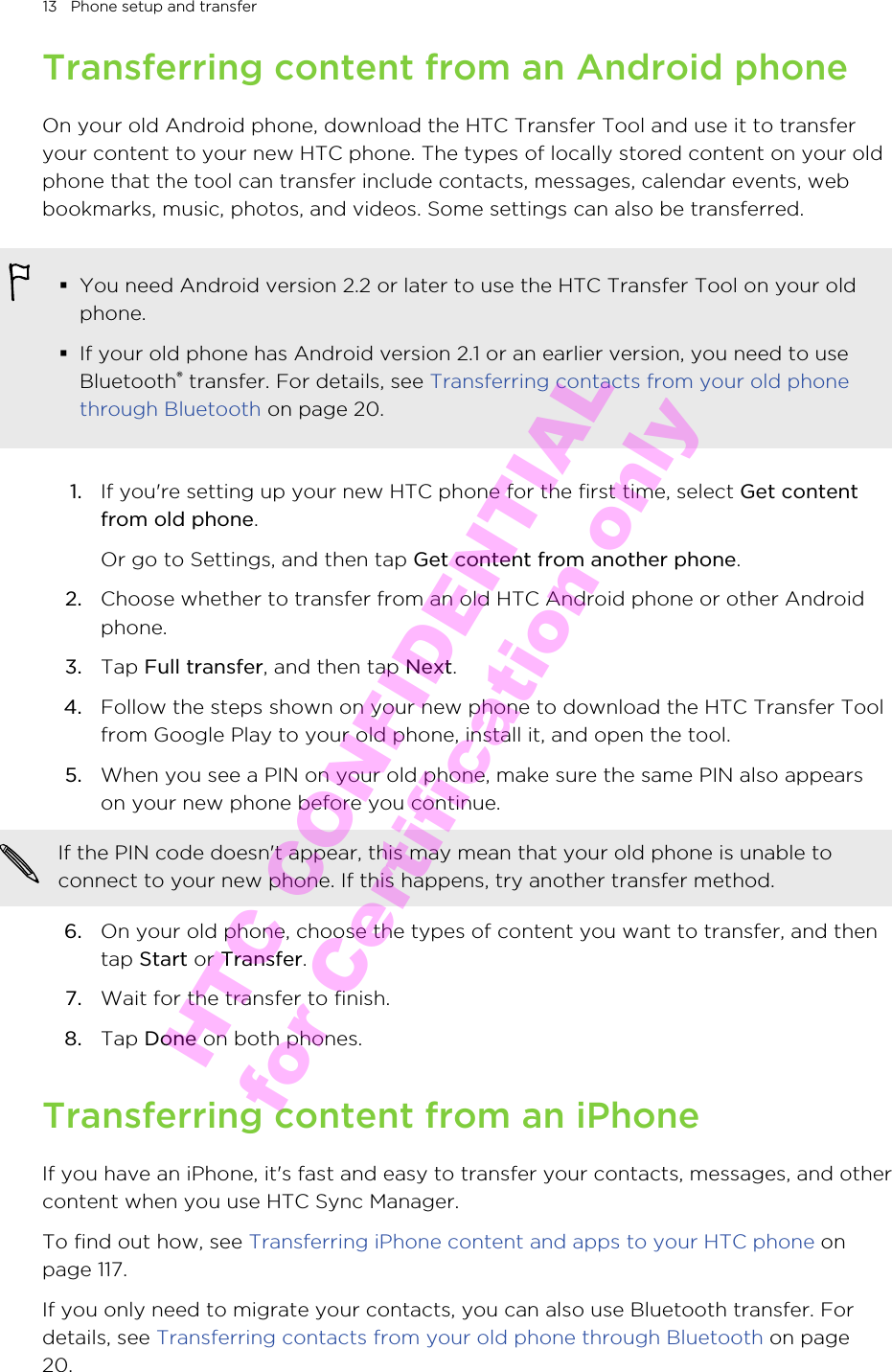 Transferring content from an Android phoneOn your old Android phone, download the HTC Transfer Tool and use it to transferyour content to your new HTC phone. The types of locally stored content on your oldphone that the tool can transfer include contacts, messages, calendar events, webbookmarks, music, photos, and videos. Some settings can also be transferred.§You need Android version 2.2 or later to use the HTC Transfer Tool on your oldphone.§If your old phone has Android version 2.1 or an earlier version, you need to useBluetooth® transfer. For details, see Transferring contacts from your old phonethrough Bluetooth on page 20.1. If you&apos;re setting up your new HTC phone for the first time, select Get contentfrom old phone. Or go to Settings, and then tap Get content from another phone.2. Choose whether to transfer from an old HTC Android phone or other Androidphone.3. Tap Full transfer, and then tap Next.4. Follow the steps shown on your new phone to download the HTC Transfer Toolfrom Google Play to your old phone, install it, and open the tool.5. When you see a PIN on your old phone, make sure the same PIN also appearson your new phone before you continue. If the PIN code doesn&apos;t appear, this may mean that your old phone is unable toconnect to your new phone. If this happens, try another transfer method.6. On your old phone, choose the types of content you want to transfer, and thentap Start or Transfer.7. Wait for the transfer to finish.8. Tap Done on both phones.Transferring content from an iPhoneIf you have an iPhone, it&apos;s fast and easy to transfer your contacts, messages, and othercontent when you use HTC Sync Manager.To find out how, see Transferring iPhone content and apps to your HTC phone onpage 117.If you only need to migrate your contacts, you can also use Bluetooth transfer. Fordetails, see Transferring contacts from your old phone through Bluetooth on page20.13   Phone setup and transferHTC CONFIDENTIAL for Certification only