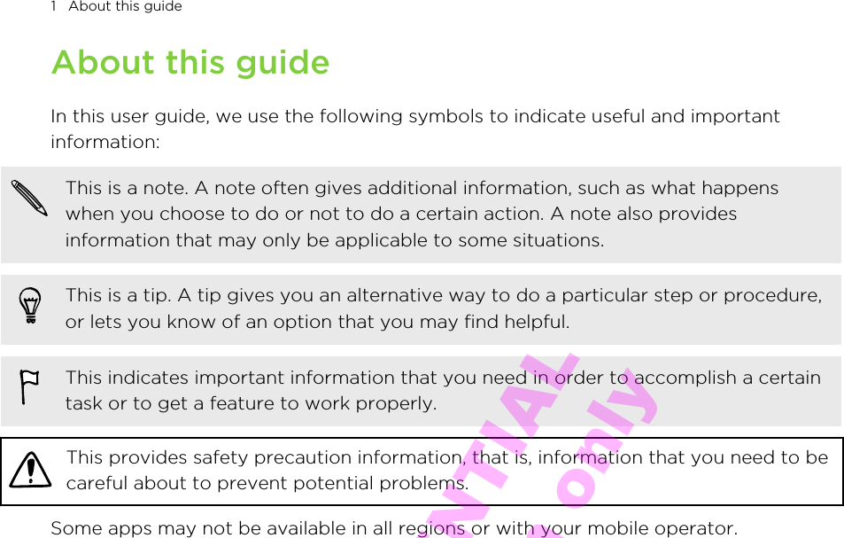 About this guideIn this user guide, we use the following symbols to indicate useful and importantinformation:This is a note. A note often gives additional information, such as what happenswhen you choose to do or not to do a certain action. A note also providesinformation that may only be applicable to some situations.This is a tip. A tip gives you an alternative way to do a particular step or procedure,or lets you know of an option that you may find helpful.This indicates important information that you need in order to accomplish a certaintask or to get a feature to work properly.This provides safety precaution information, that is, information that you need to becareful about to prevent potential problems.Some apps may not be available in all regions or with your mobile operator.1   About this guideHTC CONFIDENTIAL for Certification only