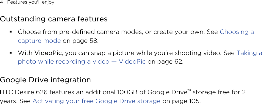 Outstanding camera features§Choose from pre-defined camera modes, or create your own. See Choosing acapture mode on page 58.§With VideoPic, you can snap a picture while you&apos;re shooting video. See Taking aphoto while recording a video — VideoPic on page 62.Google Drive integrationHTC Desire 626 features an additional 100GB of Google Drive™ storage free for 2years. See Activating your free Google Drive storage on page 105.4   Features you&apos;ll enjoyHTC CONFIDENTIAL for Certification only