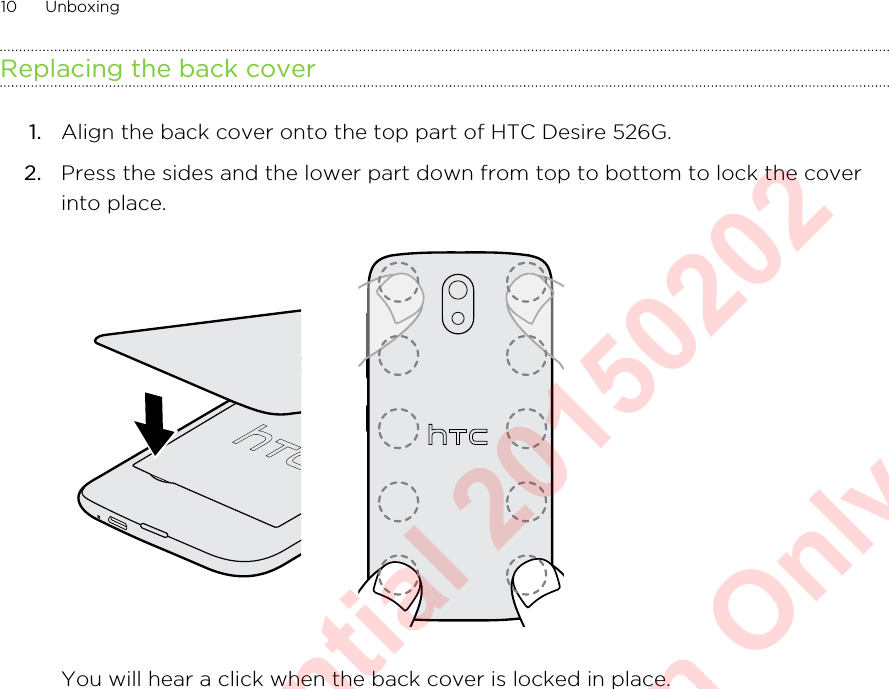 Replacing the back cover1. Align the back cover onto the top part of HTC Desire 526G.2. Press the sides and the lower part down from top to bottom to lock the coverinto place. You will hear a click when the back cover is locked in place.10 UnboxingHTC Confidential 20150202  For Certification Only
