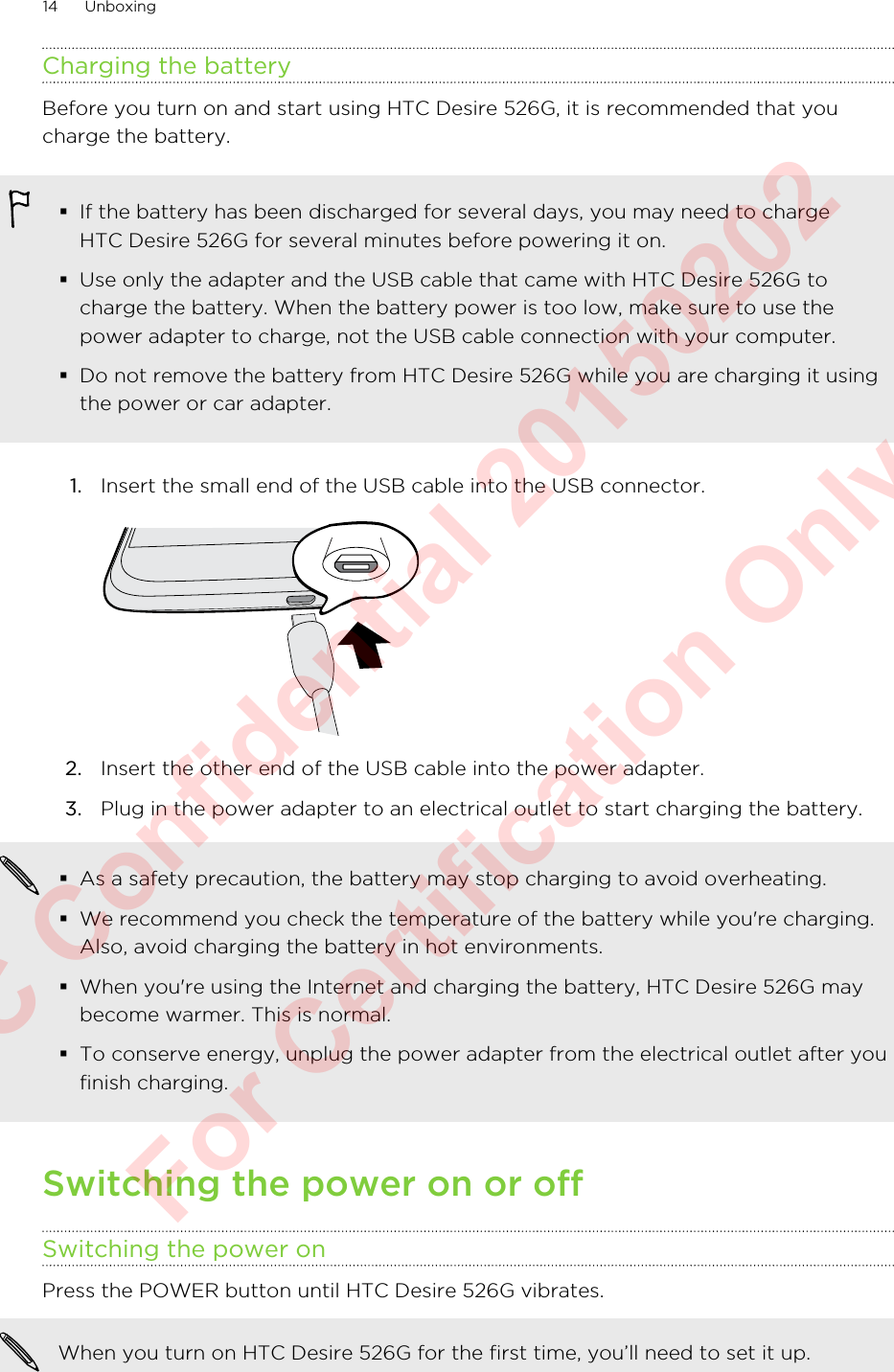 Charging the batteryBefore you turn on and start using HTC Desire 526G, it is recommended that youcharge the battery.§If the battery has been discharged for several days, you may need to chargeHTC Desire 526G for several minutes before powering it on.§Use only the adapter and the USB cable that came with HTC Desire 526G tocharge the battery. When the battery power is too low, make sure to use thepower adapter to charge, not the USB cable connection with your computer.§Do not remove the battery from HTC Desire 526G while you are charging it usingthe power or car adapter.1. Insert the small end of the USB cable into the USB connector. 2. Insert the other end of the USB cable into the power adapter.3. Plug in the power adapter to an electrical outlet to start charging the battery.§As a safety precaution, the battery may stop charging to avoid overheating.§We recommend you check the temperature of the battery while you&apos;re charging.Also, avoid charging the battery in hot environments.§When you&apos;re using the Internet and charging the battery, HTC Desire 526G maybecome warmer. This is normal.§To conserve energy, unplug the power adapter from the electrical outlet after youfinish charging.Switching the power on or offSwitching the power onPress the POWER button until HTC Desire 526G vibrates. When you turn on HTC Desire 526G for the first time, you’ll need to set it up.14 UnboxingHTC Confidential 20150202  For Certification Only