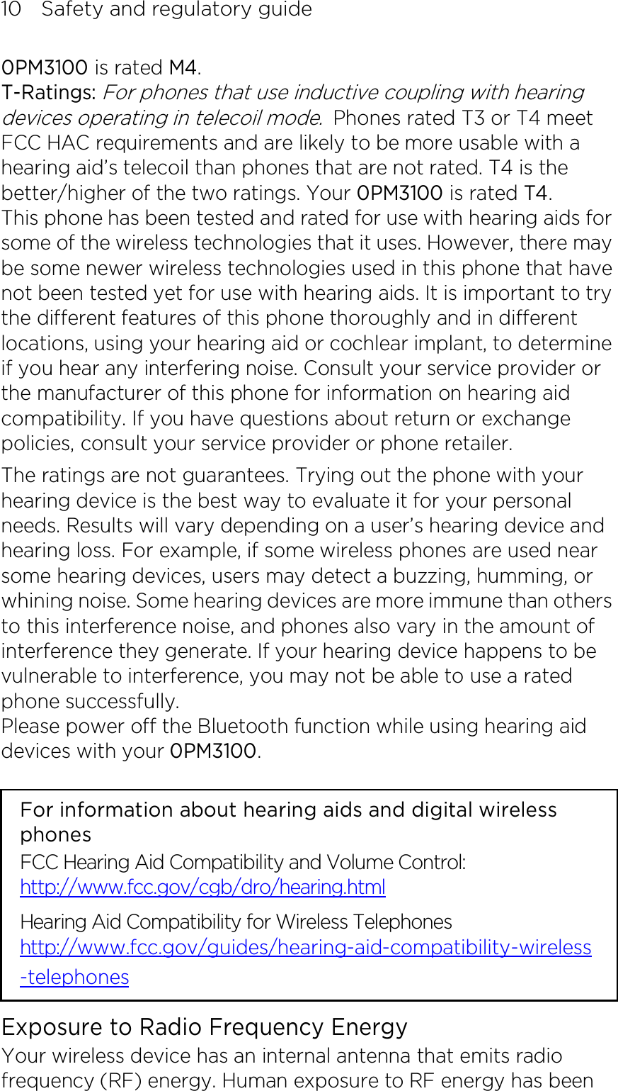 10    Safety and regulatory guide 0PM3100 is rated M4. T-Ratings: For phones that use inductive coupling with hearing devices operating in telecoil mode. Phones rated T3 or T4 meet FCC HAC requirements and are likely to be more usable with a hearing aid’s telecoil than phones that are not rated. T4 is the better/higher of the two ratings. Your 0PM3100 is rated T4. This phone has been tested and rated for use with hearing aids for some of the wireless technologies that it uses. However, there may be some newer wireless technologies used in this phone that have not been tested yet for use with hearing aids. It is important to try the different features of this phone thoroughly and in different locations, using your hearing aid or cochlear implant, to determine if you hear any interfering noise. Consult your service provider or the manufacturer of this phone for information on hearing aid compatibility. If you have questions about return or exchange policies, consult your service provider or phone retailer. The ratings are not guarantees. Trying out the phone with your hearing device is the best way to evaluate it for your personal needs. Results will vary depending on a user’s hearing device and hearing loss. For example, if some wireless phones are used near some hearing devices, users may detect a buzzing, humming, or whining noise. Some hearing devices are more immune than others to this interference noise, and phones also vary in the amount of interference they generate. If your hearing device happens to be vulnerable to interference, you may not be able to use a rated phone successfully. Please power off the Bluetooth function while using hearing aid devices with your 0PM3100.                                                                      For information about hearing aids and digital wireless phones FCC Hearing Aid Compatibility and Volume Control: http://www.fcc.gov/cgb/dro/hearing.html Hearing Aid Compatibility for Wireless Telephones http://www.fcc.gov/guides/hearing-aid-compatibility-wireless-telephones Exposure to Radio Frequency Energy Your wireless device has an internal antenna that emits radio frequency (RF) energy. Human exposure to RF energy has been 